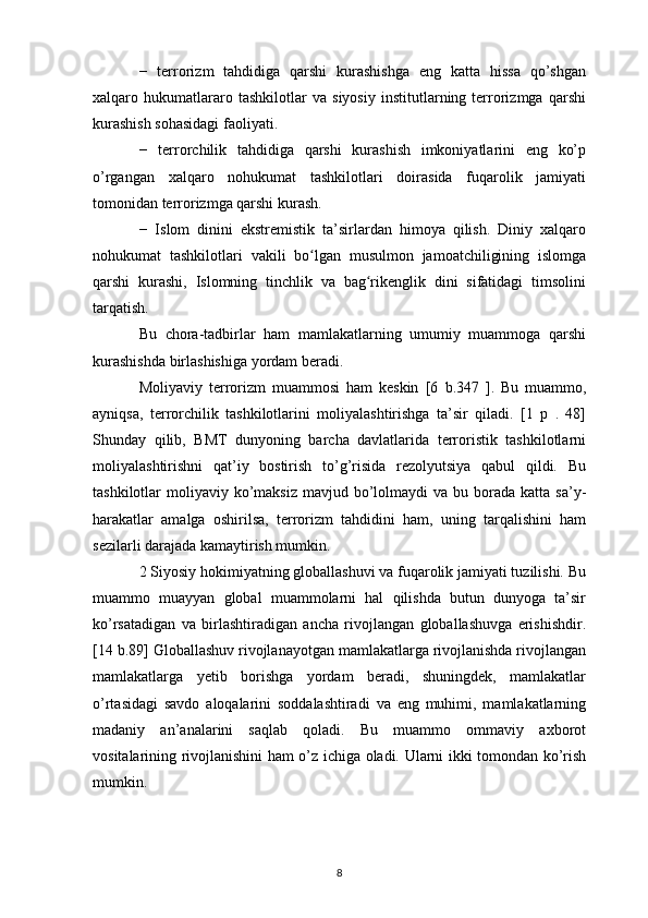 −   terrorizm   tahdidiga   qarshi   kurashishga   eng   katta   hissa   qo’shgan
xalqaro   hukumatlararo   tashkilotlar   va   siyosiy   institutlarning   terrorizmga   qarshi
kurashish sohasidagi faoliyati.
−   terrorchilik   tahdidiga   qarshi   kurashish   imkoniyatlarini   eng   ko’p
o’rgangan   xalqaro   nohukumat   tashkilotlari   doirasida   fuqarolik   jamiyati
tomonidan terrorizmga qarshi kurash.
−   Islom   dinini   ekstremistik   ta’sirlardan   himoya   qilish.   Diniy   xalqaro
nohukumat   tashkilotlari   vakili   bo lgan   musulmon   jamoatchiligining   islomgaʻ
qarshi   kurashi,   Islomning   tinchlik   va   bag rikenglik   dini   sifatidagi   timsolini	
ʻ
tarqatish.
Bu   chora-tadbirlar   ham   mamlakatlarning   umumiy   muammoga   qarshi
kurashishda birlashishiga yordam beradi.
Moliyaviy   terrorizm   muammosi   ham   keskin   [6   b.347   ].   Bu   muammo,
ayniqsa,   terrorchilik   tashkilotlarini   moliyalashtirishga   ta’sir   qiladi.   [1   p   .   48]
Shunday   qilib,   BMT   dunyoning   barcha   davlatlarida   terroristik   tashkilotlarni
moliyalashtirishni   qat’iy   bostirish   to’g’risida   rezolyutsiya   qabul   qildi.   Bu
tashkilotlar  moliyaviy  ko’maksiz  mavjud  bo’lolmaydi   va bu  borada katta  sa’y-
harakatlar   amalga   oshirilsa,   terrorizm   tahdidini   ham,   uning   tarqalishini   ham
sezilarli darajada kamaytirish mumkin.
2 Siyosiy hokimiyatning globallashuvi va fuqarolik jamiyati tuzilishi. Bu
muammo   muayyan   global   muammolarni   hal   qilishda   butun   dunyoga   ta’sir
ko’rsatadigan   va   birlashtiradigan   ancha   rivojlangan   globallashuvga   erishishdir.
[14 b.89] Globallashuv rivojlanayotgan mamlakatlarga rivojlanishda rivojlangan
mamlakatlarga   yetib   borishga   yordam   beradi,   shuningdek,   mamlakatlar
o’rtasidagi   savdo   aloqalarini   soddalashtiradi   va   eng   muhimi,   mamlakatlarning
madaniy   an’analarini   saqlab   qoladi.   Bu   muammo   ommaviy   axborot
vositalarining rivojlanishini ham o’z ichiga oladi. Ularni ikki tomondan ko’rish
mumkin. 
8 