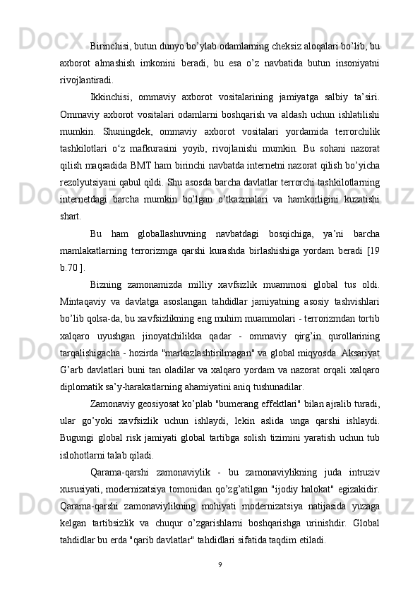 Birinchisi, butun dunyo bo’ylab odamlarning cheksiz aloqalari bo’lib, bu
axborot   almashish   imkonini   beradi,   bu   esa   o’z   navbatida   butun   insoniyatni
rivojlantiradi. 
Ikkinchisi,   ommaviy   axborot   vositalarining   jamiyatga   salbiy   ta’siri.
Ommaviy   axborot   vositalari   odamlarni   boshqarish   va   aldash   uchun   ishlatilishi
mumkin.   Shuningdek,   ommaviy   axborot   vositalari   yordamida   terrorchilik
tashkilotlari   o z   mafkurasini   yoyib,   rivojlanishi   mumkin.   Bu   sohani   nazoratʻ
qilish maqsadida BMT ham birinchi navbatda internetni nazorat qilish bo’yicha
rezolyutsiyani qabul qildi. Shu asosda barcha davlatlar terrorchi tashkilotlarning
internetdagi   barcha   mumkin   bo’lgan   o’tkazmalari   va   hamkorligini   kuzatishi
shart.
Bu   ham   globallashuvning   navbatdagi   bosqichiga,   ya’ni   barcha
mamlakatlarning   terrorizmga   qarshi   kurashda   birlashishiga   yordam   beradi   [19
b.70  ]. 
Bizning   zamonamizda   milliy   xavfsizlik   muammosi   global   tus   oldi.
Mintaqaviy   va   davlatga   asoslangan   tahdidlar   jamiyatning   asosiy   tashvishlari
bo’lib qolsa-da, bu xavfsizlikning eng muhim muammolari - terrorizmdan tortib
xalqaro   uyushgan   jinoyatchilikka   qadar   -   ommaviy   qirg’in   qurollarining
tarqalishigacha - hozirda "markazlashtirilmagan" va global miqyosda. Aksariyat
G’arb   davlatlari   buni   tan   oladilar   va   xalqaro   yordam   va   nazorat   orqali   xalqaro
diplomatik sa’y-harakatlarning ahamiyatini aniq tushunadilar.
Zamonaviy geosiyosat ko’plab "bumerang effektlari" bilan ajralib turadi,
ular   go’yoki   xavfsizlik   uchun   ishlaydi,   lekin   aslida   unga   qarshi   ishlaydi.
Bugungi   global   risk   jamiyati   global   tartibga   solish   tizimini   yaratish   uchun   tub
islohotlarni talab qiladi.
Qarama-qarshi   zamonaviylik   -   bu   zamonaviylikning   juda   intruziv
xususiyati, modernizatsiya tomonidan qo’zg’atilgan "ijodiy halokat" egizakidir.
Qarama-qarshi   zamonaviylikning   mohiyati   modernizatsiya   natijasida   yuzaga
kelgan   tartibsizlik   va   chuqur   o’zgarishlarni   boshqarishga   urinishdir.   Global
tahdidlar bu erda "qarib davlatlar" tahdidlari sifatida taqdim etiladi.
9 