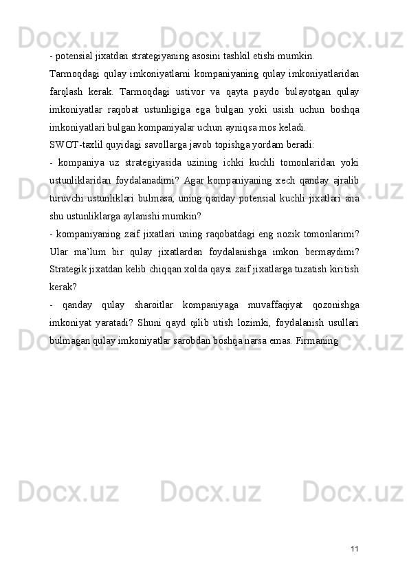- potensial jixatdan strategiyaning asosini tashkil etishi mumkin.
Tarmoqdagi   qulay   imkoniyatlarni   kompaniyaning   qulay   imkoniyatlaridan
farqlash   kerak.   Tarmoqdagi   ustivor   va   qayta   paydo   bulayotgan   qulay
imkoniyatlar   raqobat   ustunligiga   ega   bulgan   yoki   usish   uchun   boshqa
imkoniyatlari bulgan kompaniyalar uchun ayniqsa mos keladi. 
SWOT-taxlil quyidagi savollarga javob topishga yordam beradi:
-   kompaniya   uz   strategiyasida   uzining   ichki   kuchli   tomonlaridan   yoki
ustunliklaridan   foydalanadimi?   Agar   kompaniyaning   xech   qanday   ajralib
turuvchi  ustunliklari  bulmasa,  uning  qanday  potensial  kuchli  jixatlari  ana
shu ustunliklarga aylanishi mumkin?
-  kompaniyaning   zaif  jixatlari  uning  raqobatdagi   eng   nozik   tomonlarimi?
Ular   ma’lum   bir   qulay   jixatlardan   foydalanishga   imkon   bermaydimi?
Strategik jixatdan kelib chiqqan xolda qaysi zaif jixatlarga tuzatish kiritish
kerak?
-   qanday   qulay   sharoitlar   kompaniyaga   muvaffaqiyat   qozonishga
imkoniyat   yaratadi?   Shuni   qayd   qilib   utish   lozimki,   foydalanish   usullari
bulmagan qulay imkoniyatlar sarobdan boshqa narsa emas. Firmaning 
11 