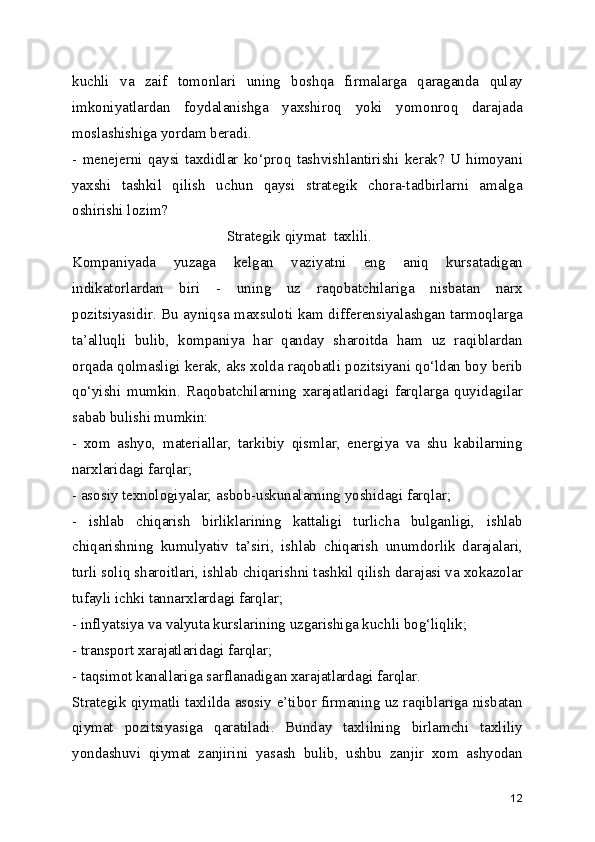 kuchli   va   zaif   tomonlari   uning   boshqa   firmalarga   qaraganda   qulay
imkoniyatlardan   foydalanishga   yaxshiroq   yoki   yomonroq   darajada
moslashishiga yordam beradi.
-   menejerni   qaysi   taxdidlar   ko‘proq   tashvishlantirishi   kerak?   U   himoyani
yaxshi   tashkil   qilish   uchun   qaysi   strategik   chora-tadbirlarni   amalga
oshirishi lozim?
 Strategik qiymat  taxlili.
Kompaniyada   yuzaga   kelgan   vaziyatni   eng   aniq   kursatadigan
indikatorlardan   biri   -   uning   uz   raqobatchilariga   nisbatan   narx
pozitsiyasidir. Bu ayniqsa maxsuloti kam differensiyalashgan tarmoqlarga
ta’alluqli   bulib,   kompaniya   har   qanday   sharoitda   ham   uz   raqiblardan
orqada qolmasligi kerak, aks xolda raqobatli pozitsiyani qo‘ldan boy berib
qo‘yishi   mumkin.   Raqobatchilarning   xarajatlaridagi   farqlarga   quyidagilar
sabab bulishi mumkin: 
-   xom   ashyo,   materiallar,   tarkibiy   qismlar,   energiya   va   shu   kabilarning
narxlaridagi farqlar;
- asosiy texnologiyalar, asbob-uskunalarning yoshidagi farqlar;
-   ishlab   chiqarish   birliklarining   kattaligi   turlicha   bulganligi,   ishlab
chiqarishning   kumulyativ   ta’siri,   ishlab   chiqarish   unumdorlik   darajalari,
turli soliq sharoitlari, ishlab chiqarishni tashkil qilish darajasi va xokazolar
tufayli ichki tannarxlardagi farqlar;
- inflyatsiya va valyuta kurslarining uzgarishiga kuchli bog‘liqlik;
- transport xarajatlaridagi farqlar;
- taqsimot kanallariga sarflanadigan xarajatlardagi farqlar.
Strategik qiymatli taxlilda asosiy e’tibor firmaning uz raqiblariga nisbatan
qiymat   pozitsiyasiga   qaratiladi.   Bunday   taxlilning   birlamchi   taxliliy
yondashuvi   qiymat   zanjirini   yasash   bulib,   ushbu   zanjir   xom   ashyodan
12 