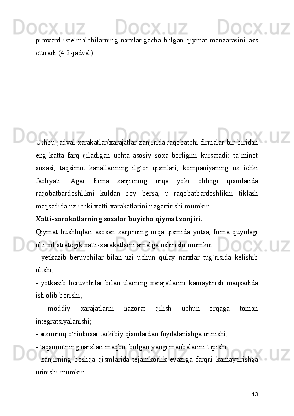 pirovard   iste’molchilarning   narxlarigacha   bulgan   qiymat   manzarasini   aks
ettiradi (4.2-jadval). 
Ushbu jadval xarakatlar/xarajatlar zanjirida raqobatchi firmalar bir-biridan
eng   katta   farq   qiladigan   uchta   asosiy   soxa   borligini   kursatadi:   ta’minot
soxasi,   taqsimot   kanallarining   ilg‘or   qismlari,   kompaniyaning   uz   ichki
faoliyati.   Agar   firma   zanjirning   orqa   yoki   oldingi   qismlarida
raqobatbardoshlikni   kuldan   boy   bersa,   u   raqobatbardoshlikni   tiklash
maqsadida uz ichki xatti-xarakatlarini uzgartirishi mumkin.
Xatti-xarakatlarning soxalar buyicha qiymat zanjiri.
Qiymat   bushliqlari   asosan   zanjirning   orqa   qismida   yotsa,   firma   quyidagi
olti xil strategik xatti-xarakatlarni amalga oshirishi mumkin:
-   yetkazib   beruvchilar   bilan   uzi   uchun   qulay   narxlar   tug‘risida   kelishib
olishi;
-   yetkazib   beruvchilar   bilan   ularning   xarajatlarini   kamaytirish   maqsadida
ish olib borishi;
-   moddiy   xarajatlarni   nazorat   qilish   uchun   orqaga   tomon
integratsiyalanishi;
- arzonroq o‘rinbosar tarkibiy qismlardan foydalanishga urinishi;
- taqsimotning narxlari maqbul bulgan yangi manbalarini topishi;
-   zanjirning   boshqa   qismlarida   tejamkorlik   evaziga   farqni   kamaytirishga
urinishi mumkin.
13 