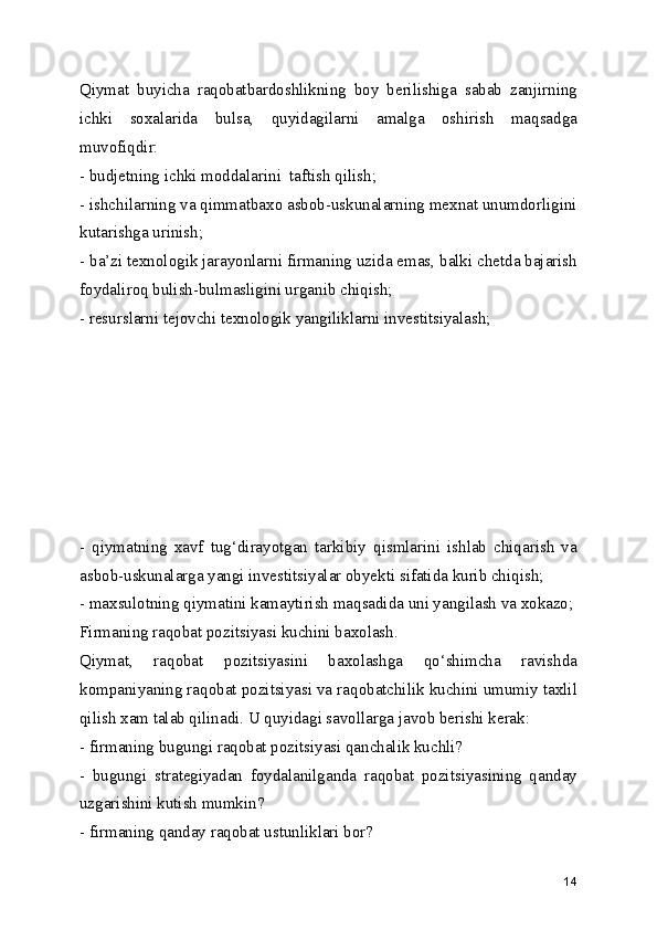 Qiymat   buyicha   raqobatbardoshlikning   boy   berilishiga   sabab   zanjirning
ichki   soxalarida   bulsa,   quyidagilarni   amalga   oshirish   maqsadga
muvofiqdir: 
- budjetning ichki moddalarini  taftish qilish;
- ishchilarning va qimmatbaxo asbob-uskunalarning mexnat unumdorligini
kutarishga urinish;
- ba’zi texnologik jarayonlarni firmaning uzida emas, balki chetda bajarish
foydaliroq bulish-bulmasligini urganib chiqish;
- resurslarni tejovchi texnologik yangiliklarni investitsiyalash;
-   qiymatning   xavf   tug‘dirayotgan   tarkibiy   qismlarini   ishlab   chiqarish   va
asbob-uskunalarga yangi investitsiyalar obyekti sifatida kurib chiqish;
- maxsulotning qiymatini kamaytirish maqsadida uni yangilash va xokazo;
Firmaning raqobat pozitsiyasi kuchini baxolash.
Qiymat,   raqobat   pozitsiyasini   baxolashga   qo‘shimcha   ravishda
kompaniyaning raqobat pozitsiyasi va raqobatchilik kuchini umumiy taxlil
qilish xam talab qilinadi. U quyidagi savollarga javob berishi kerak:
- firmaning bugungi raqobat pozitsiyasi qanchalik kuchli?
-   bugungi   strategiyadan   foydalanilganda   raqobat   pozitsiyasining   qanday
uzgarishini kutish mumkin?
- firmaning qanday raqobat ustunliklari bor?
14 