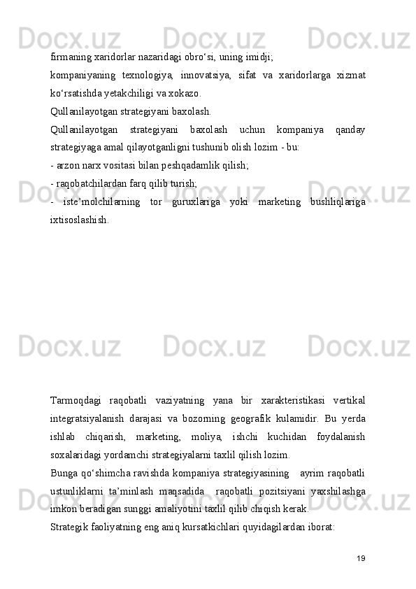 firmaning xaridorlar nazaridagi obro‘si, uning imidji;
kompaniyaning   texnologiya,   innovatsiya,   sifat   va   xaridorlarga   xizmat
ko‘rsatishda yetakchiligi va xokazo.
Qullanilayotgan strategiyani baxolash.
Qullanilayotgan   strategiyani   baxolash   uchun   kompaniya   qanday
strategiyaga amal qilayotganligni tushunib olish lozim - bu:
- arzon narx vositasi bilan peshqadamlik qilish;
- raqobatchilardan farq qilib turish;
-   iste’molchilarning   tor   guruxlariga   yoki   marketing   bushliqlariga
ixtisoslashish.
Tarmoqdagi   raqobatli   vaziyatning   yana   bir   xarakteristikasi   vertikal
integratsiyalanish   darajasi   va   bozorning   geografik   kulamidir.   Bu   yerda
ishlab   chiqarish,   marketing,   moliya,   ishchi   kuchidan   foydalanish
soxalaridagi yordamchi strategiyalarni taxlil qilish lozim.
Bunga qo‘shimcha ravishda kompaniya strategiyasining     ayrim raqobatli
ustunliklarni   ta’minlash   maqsadida     raqobatli   pozitsiyani   yaxshilashga
imkon beradigan sunggi amaliyotini taxlil qilib chiqish kerak.
Strategik faoliyatning eng aniq kursatkichlari quyidagilardan iborat:
19
