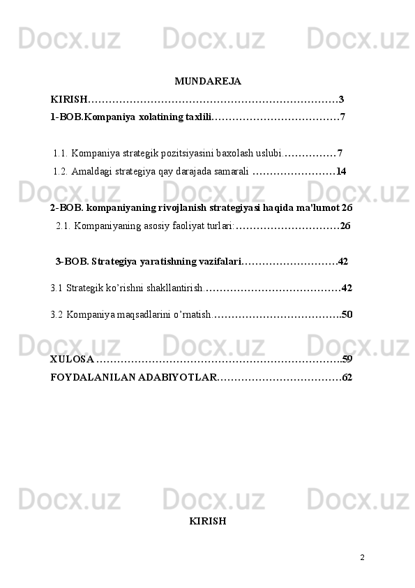 MUNDAREJA
KIRISH………………………………………………………………3
1-BOB.Kompaniya xolatining taxlili……………………………….7
 1.1. Kompaniya strategik pozitsiyasini baxolash uslubi. ……………7
 1.2. Amaldagi strategiya qay darajada samarali  ……………………14
2-BOB. kompaniyaning rivojlanish strategiyasi haqida ma'lumot 26
  2.1. Kompaniyaning asosiy faoliyat turlari: …………………………26
  3-BOB. Strategiya yaratishning vazifalari……………………….42
3.1 Strategik ko’rishni shakllantirish. …………………………………42
3.2 Kompaniya maqsadlarini o’rnatish. ……………………………….50
XULOSA ……………………………………………………………..59
FOYDALANILAN ADABIYOTLAR………………………………62
KIRISH
2 