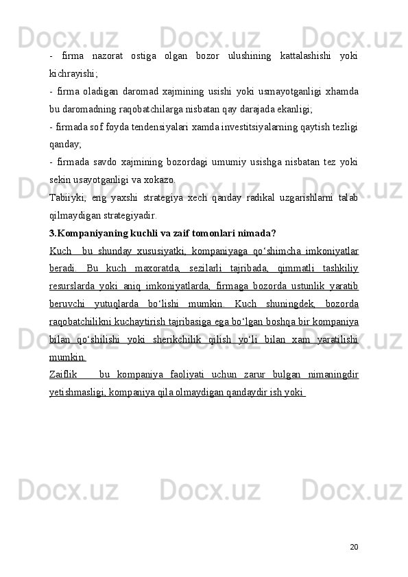 -   firma   nazorat   ostiga   olgan   bozor   ulushining   kattalashishi   yoki
kichrayishi;
-   firma   oladigan   daromad   xajmining   usishi   yoki   usmayotganligi   xhamda
bu daromadning raqobatchilarga nisbatan qay darajada ekanligi;
- firmada sof foyda tendensiyalari xamda investitsiyalarning qaytish tezligi
qanday;
-   firmada   savdo   xajmining   bozordagi   umumiy   usishga   nisbatan   tez   yoki
sekin usayotganligi va xokazo.
Tabiiyki,   eng   yaxshi   strategiya   xech   qanday   radikal   uzgarishlarni   talab
qilmaydigan strategiyadir. 
3.Kompaniyaning kuchli va zaif tomonlari nimada?
Kuch     bu   shunday   xususiyatki,   kompaniyaga   qo‘shimcha   imkoniyatlar
beradi.   Bu   kuch   maxoratda,   sezilarli   tajribada,   qimmatli   tashkiliy
resurslarda   yoki   aniq   imkoniyatlarda,   firmaga   bozorda   ustunlik   yaratib
beruvchi   yutuqlarda   bo‘lishi   mumkin.   Kuch   shuningdek,   bozorda
raqobatchilikni kuchaytirish tajribasiga ega bo‘lgan boshqa bir kompaniya
bilan   qo‘shilishi   yoki   sherikchilik   qilish   yo‘li   bilan   xam   yaratilishi
mumkin.
Zaiflik       bu   kompaniya   faoliyati   uchun   zarur   bulgan   nimaningdir
yetishmasligi, kompaniya qila olmaydigan qandaydir ish yoki 
20 