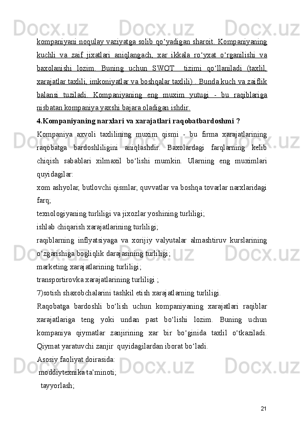 kompaniyani noqulay vaziyatga solib qo‘yadigan sharoit. Kompaniyaning
kuchli   va   zaif   jixatlari   aniqlangach,   xar   ikkala   ro‘yxat   o‘rganilishi   va
baxolanishi   lozim.   Buning   uchun   SWOT     tizimi   qo‘llaniladi   (taxlil,
xarajatlar taxlili, imkoniyatlar va boshqalar taxlili) . Bunda kuch va zaiflik
balansi   tuziladi.   Kompaniyaning   eng   muxim   yutugi   -   bu   raqiblariga
nisbatan kompaniya yaxshi bajara oladigan ishdir.
4.Kompaniyaning narxlari va xarajatlari raqobatbardoshmi ? 
Kompaniya   axvoli   taxlilining   muxim   qismi   -   bu   firma   xarajatlarining
raqobatga   bardoshliligini   aniqlashdir.   Baxolardagi   farqlarning   kelib
chiqish   sabablari   xilmaxil   bo‘lishi   mumkin.   Ularning   eng   muximlari
quyidagilar:
xom ashyolar, butlovchi qismlar, quvvatlar va boshqa tovarlar narxlaridagi
farq;
texnologiyaning turliligi va jixozlar yoshining turliligi;
ishlab chiqarish xarajatlarining turliligi;
raqiblarning   inflyatsiyaga   va   xorijiy   valyutalar   almashtiruv   kurslarining
o‘zgarishiga bogliqlik darajasining turliligi;
marketing xarajatlarining turliligi;
transportirovka xarajatlarining turliligi ;
7)sotish shaxobchalarini tashkil etish xarajatlarning turliligi.
Raqobatga   bardoshli   bo‘lish   uchun   kompaniyaning   xarajatlari   raqiblar
xarajatlariga   teng   yoki   undan   past   bo‘lishi   lozim.   Buning   uchun
kompaniya   qiymatlar   zanjirining   xar   bir   bo‘ginida   taxlil   o‘tkaziladi.
Qiymat yaratuvchi zanjir  quyidagilardan iborat bo‘ladi.
Asosiy faoliyat doirasida:
 moddiytexnika ta’minoti;
  tayyorlash;
21 