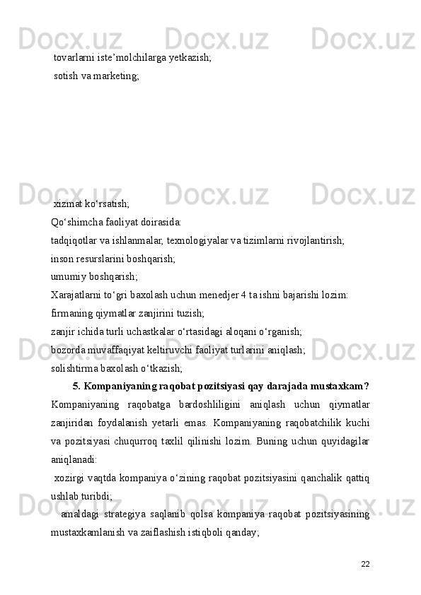  tovarlarni iste’molchilarga yetkazish;
 sotish va marketing;
 xizmat ko‘rsatish;
Qo‘shimcha faoliyat doirasida:
tadqiqotlar va ishlanmalar, texnologiyalar va tizimlarni rivojlantirish;
inson resurslarini boshqarish;
umumiy boshqarish;
Xarajatlarni to‘gri baxolash uchun menedjer 4 ta ishni bajarishi lozim: 
firmaning qiymatlar zanjirini tuzish;
zanjir ichida turli uchastkalar o‘rtasidagi aloqani o‘rganish;
bozorda muvaffaqiyat keltiruvchi faoliyat turlarini aniqlash;
solishtirma baxolash o‘tkazish;
 5. Kompaniyaning raqobat pozitsiyasi qay darajada mustaxkam?
Kompaniyaning   raqobatga   bardoshliligini   aniqlash   uchun   qiymatlar
zanjiridan   foydalanish   yetarli   emas.   Kompaniyaning   raqobatchilik   kuchi
va   pozitsiyasi   chuqurroq   taxlil   qilinishi   lozim.   Buning   uchun   quyidagilar
aniqlanadi:
  xozirgi vaqtda kompaniya o‘zining raqobat pozitsiyasini qanchalik qattiq
ushlab turibdi;
    amaldagi   strategiya   saqlanib   qolsa   kompaniya   raqobat   pozitsiyasining
mustaxkamlanish va zaiflashish istiqboli qanday;
22 