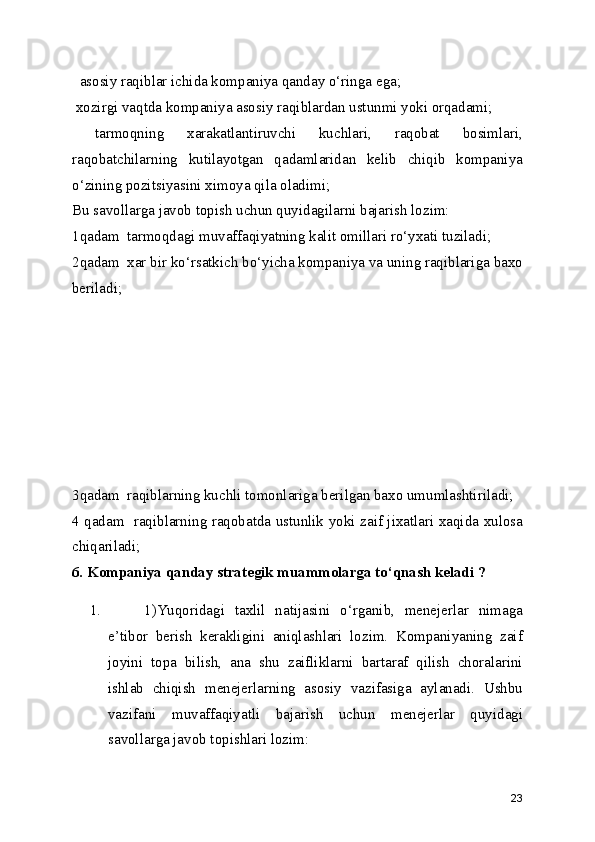   asosiy raqiblar ichida kompaniya qanday o‘ringa ega;
 xozirgi vaqtda kompaniya asosiy raqiblardan ustunmi yoki orqadami;
  tarmoqning   xarakatlantiruvchi   kuchlari,   raqobat   bosimlari,
raqobatchilarning   kutilayotgan   qadamlaridan   kelib   chiqib   kompaniya
o‘zining pozitsiyasini ximoya qila oladimi;
Bu savollarga javob topish uchun quyidagilarni bajarish lozim:
1qadam  tarmoqdagi muvaffaqiyatning kalit omillari ro‘yxati tuziladi;
2qadam  xar bir ko‘rsatkich bo‘yicha kompaniya va uning raqiblariga baxo
beriladi;
3qadam  raqiblarning kuchli tomonlariga berilgan baxo umumlashtiriladi;
4 qadam   raqiblarning raqobatda ustunlik yoki zaif jixatlari xaqida xulosa
chiqariladi;
6. Kompaniya qanday strategik muammolarga to‘qnash keladi ?       
1. 1)Yuqoridagi   taxlil   natijasini   o‘rganib,   menejerlar   nimaga
e’tibor   berish   kerakligini   aniqlashlari   lozim.   Kompaniyaning   zaif
joyini   topa   bilish,   ana   shu   zaifliklarni   bartaraf   qilish   choralarini
ishlab   chiqish   menejerlarning   asosiy   vazifasiga   aylanadi.   Ushbu
vazifani   muvaffaqiyatli   bajarish   uchun   menejerlar   quyidagi
savollarga javob topishlari lozim:
23 