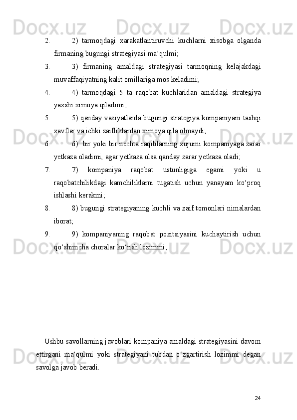 2. 2)   tarmoqdagi   xarakatlantiruvchi   kuchlarni   xisobga   olganda
firmaning bugungi strategiyasi ma’qulmi;
3. 3)   firmaning   amaldagi   strategiyasi   tarmoqning   kelajakdagi
muvaffaqiyatning kalit omillariga mos keladimi;
4. 4)   tarmoqdagi   5   ta   raqobat   kuchlaridan   amaldagi   strategiya
yaxshi ximoya qiladimi;
5. 5) qanday vaziyatlarda bugungi strategiya kompaniyani tashqi
xavflar va ichki zaifliklardan ximoya qila olmaydi;
6. 6)  bir yoki bir nechta raqiblarning xujumi kompaniyaga zarar
yetkaza oladimi, agar yetkaza olsa qanday zarar yetkaza oladi;
7. 7)   kompaniya   raqobat   ustunligiga   egami   yoki   u
raqobatchilikdagi   kamchiliklarni   tugatish   uchun   yanayam   ko‘proq
ishlashi kerakmi;
8. 8) bugungi strategiyaning kuchli va zaif tomonlari nimalardan
iborat;
9. 9)   kompaniyaning   raqobat   pozitsiyasini   kuchaytirish   uchun
qo‘shimcha choralar ko‘rish lozimmi;
    Ushbu savollarning javoblari kompaniya amaldagi strategiyasini davom
ettirgani   ma’qulmi   yoki   strategiyani   tubdan   o‘zgartirish   lozimmi   degan
savolga javob beradi.  
24 