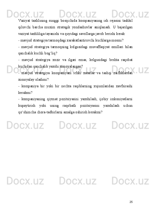 Vaziyat   taxlilining   sunggi   bosqichida   kompaniyaning   ish   rejasini   tashkil
qiluvchi   barcha   muxim   strategik   yondashuvlar   aniqlanadi.   U   bajarilgan
vaziyat taxhliliga tayanishi va quyidagi savollarga javob berishi kerak:
- mavjud strategiya tarmoqdagi xarakatlantiruvchi kuchlarga mosmi?
-   mavjud   strategiya   tarmoqning   kelgusidagi   muvaffaqiyat   omillari   bilan
qanchalik kuchli bog‘liq?
-   mavjud   strategiya   xozir   va   ilgari   emas,   kelgusidagi   beshta   raqobat
kuchidan qanchalik yaxshi ximoyalangan?
-   mavjud   strategiya   kompaniyani   ichki   xatarlar   va   tashqi   zaifliklardan
ximoyalay oladimi?
-   kompaniya   bir   yoki   bir   nechta   raqiblarning   xujumlaridan   xavfsirashi
kerakmi?
-   kompaniyaning   qiymat   pozitsiyasini   yaxshilash,   ijobiy   imkoniyatlarni
kupaytirish   yoki   uning   raqobatli   pozitsiyasini   yaxshilash   uchun
qo‘shimcha chora-tadbirlarni amalga oshirish kerakmi?
25 