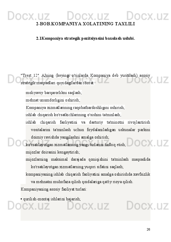 2-BOB.KOMPANIYA XOLATINING TAXLILI
2.1Kompaniya strategik pozitsiyasini baxolash uslubi.
"Trest   12"   AJning   (keyingi   o'rinlarda   Kompaniya   deb   yuritiladi)   asosiy
strategik maqsadlari quyidagilardan iborat:
moliyaviy barqarorlikni saqlash;
mehnat unumdorligini oshirish;
Kompaniya xizmatlarining raqobatbardoshligini oshirish;
ishlab chiqarish ko'rsatkichlarining o'sishini ta'minlash;
ishlab   chiqarish   faoliyatini   va   dasturiy   ta'minotni   rivojlantirish
vositalarini   ta'minlash   uchun   foydalaniladigan   uskunalar   parkini
doimiy ravishda yangilashni amalga oshirish;
ko'rsatilayotgan xizmatlarning yangi turlarini tadbiq etish;
mijozlar doirasini kengaytirish;
mijozlarning   maksimal   darajada   qoniqishini   ta'minlash   maqsadida
ko'rsatilayotgan xizmatlarning yuqori sifatini saqlash;
kompaniyaning ishlab chiqarish faoliyatini amalga oshirishda xavfsizlik
va mehnatni muhofaza qilish qoidalariga qat'iy rioya qilish.
Kompaniyaning asosiy faoliyat turlari:
• qurilish-montaj ishlarini bajarish;
26 