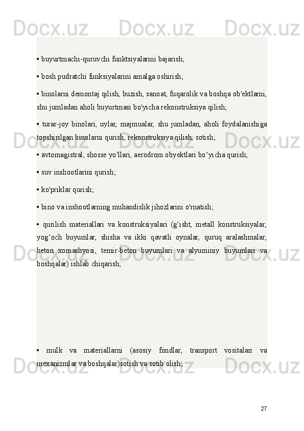 • buyurtmachi-quruvchi funktsiyalarini bajarish;
• bosh pudratchi funksiyalarini amalga oshirish;
• binolarni demontaj qilish, buzish, sanoat, fuqarolik va boshqa ob'ektlarni,
shu jumladan aholi buyurtmasi bo'yicha rekonstruksiya qilish;
• turar-joy  binolari, uylar,  majmualar,  shu  jumladan,  aholi foydalanishiga
topshirilgan binolarni qurish, rekonstruksiya qilish, sotish;
• avtomagistral, shosse yo'llari, aerodrom obyektlari bo’yicha qurish;
• suv inshootlarini qurish;
• ko'priklar qurish;
• bino va inshootlarning muhandislik jihozlarini o'rnatish;
•   qurilish   materiallari   va   konstruksiyalari   (g‘isht,   metall   konstruksiyalar,
yog‘och   buyumlar,   shisha   va   ikki   qavatli   oynalar,   quruq   aralashmalar,
beton   xomashyosi,   temir-beton   buyumlari   va   alyuminiy   buyumlari   va
boshqalar) ishlab chiqarish;
•   mulk   va   materiallarni   (asosiy   fondlar,   transport   vositalari   va
mexanizmlar va boshqalar)sotish va sotib olish;
27 