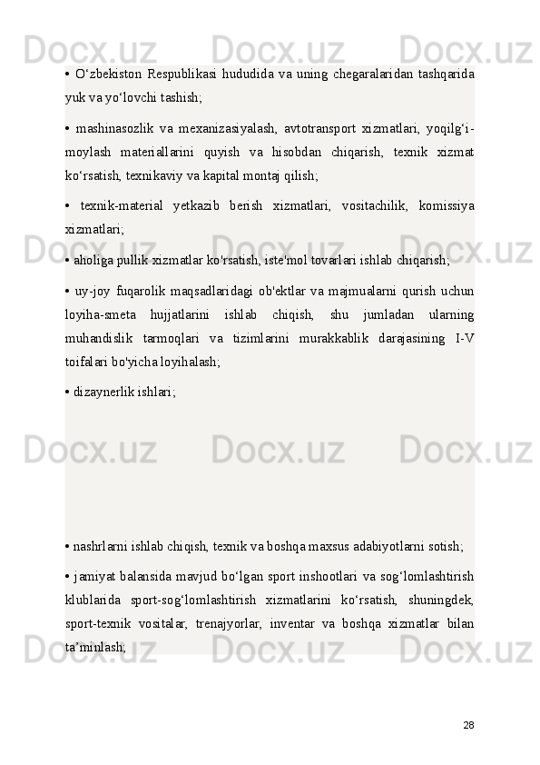 •   O‘zbekiston   Respublikasi   hududida   va   uning   chegaralaridan   tashqarida
yuk va yo‘lovchi tashish;
•   mashinasozlik   va   mexanizasiyalash,   avtotransport   xizmatlari,   yoqilg‘i-
moylash   materiallarini   quyish   va   hisobdan   chiqarish,   texnik   xizmat
ko‘rsatish, texnikaviy va kapital montaj qilish;
•   texnik-material   yetkazib   berish   xizmatlari,   vositachilik,   komissiya
xizmatlari;
• aholiga pullik xizmatlar ko'rsatish, iste'mol tovarlari ishlab chiqarish;
•   uy-joy   fuqarolik   maqsadlaridagi   ob'ektlar   va   majmualarni   qurish   uchun
loyiha-smeta   hujjatlarini   ishlab   chiqish,   shu   jumladan   ularning
muhandislik   tarmoqlari   va   tizimlarini   murakkablik   darajasining   I-V
toifalari bo'yicha loyihalash;
• dizaynerlik ishlari;
• nashrlarni ishlab chiqish, texnik va boshqa maxsus adabiyotlarni sotish;
• jamiyat balansida mavjud bo‘lgan sport inshootlari va sog‘lomlashtirish
klublarida   sport-sog‘lomlashtirish   xizmatlarini   ko‘rsatish,   shuningdek,
sport-texnik   vositalar,   trenajyorlar,   inventar   va   boshqa   xizmatlar   bilan
ta’minlash;
28 