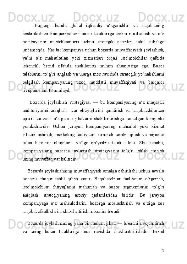       Bugungi   kunda   global   iqtisodiy   o‘zgarishlar   va   raqobatning
keskinlashuvi   kompaniyalarni   bozor   talablariga   tezkor   moslashish   va   o‘z
pozitsiyasini   mustahkamlash   uchun   strategik   qarorlar   qabul   qilishga
undamoqda. Har bir kompaniya uchun bozorda muvaffaqiyatli joylashish,
ya’ni   o‘z   mahsulotlari   yoki   xizmatlari   orqali   iste’molchilar   qalbida
ishonchli   brend   sifatida   shakllanish   muhim   ahamiyatga   ega.   Bozor
talablarini   to‘g‘ri   anglash   va   ularga   mos   ravishda   strategik   yo‘nalishlarni
belgilash   kompaniyaning   uzoq   muddatli   muvaffaqiyati   va   barqaror
rivojlanishini ta’minlaydi.
      Bozorda   joylashish   strategiyasi   —   bu   kompaniyaning   o‘z   maqsadli
auditoriyasini   aniqlash,   ular   ehtiyojlarini   qondirish   va   raqobatchilardan
ajralib  turuvchi  o‘ziga  xos  jihatlarni  shakllantirishga  qaratilgan  kompleks
yondashuvdir.   Ushbu   jarayon   kompaniyaning   mahsulot   yoki   xizmat
sifatini   oshirish,   marketing   faoliyatini   samarali   tashkil   qilish   va   mijozlar
bilan   barqaror   aloqalarni   yo‘lga   qo‘yishni   talab   qiladi.   Shu   sababli,
kompaniyaning   bozorda   joylashish   strategiyasini   to‘g‘ri   ishlab   chiqish
uning muvaffaqiyat kalitidir.
     Bozorda joylashishning muvaffaqiyatli amalga oshirilishi uchun avvalo
bozorni   chuqur   tahlil   qilish   zarur.   Raqobatchilar   faoliyatini   o‘rganish,
iste’molchilar   ehtiyojlarini   tushunish   va   bozor   segmentlarini   to‘g‘ri
aniqlash   strategiyaning   asosiy   qadamlaridan   biridir.   Bu   jarayon
kompaniyaga   o‘z   mahsulotlarini   bozorga   moslashtirish   va   o‘ziga   xos
raqobat afzalliklarini shakllantirish imkonini beradi.
     Bozorda joylashishning yana bir muhim jihati — brendni rivojlantirish
va   uning   bozor   talablariga   mos   ravishda   shakllantirilishidir.   Brend
3 
