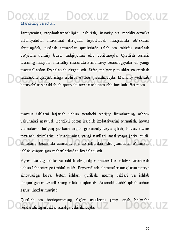 Marketing va sotish
Jamiyatning   raqobatbardoshligini   oshirish,   insoniy   va   moddiy-texnika
salohiyatidan   maksimal   darajada   foydalanish   maqsadida   ob’ektlar,
shuningdek,   turdosh   tarmoqlar   qurilishida   talab   va   taklifni   aniqlash
bo‘yicha   doimiy   bozor   tadqiqotlari   olib   borilmoqda.   Qurilish   turlari,
ularning   maqsadi,   mahalliy   sharoitda   zamonaviy   texnologiyalar   va   yangi
materiallardan foydalanish o'rganiladi. Sifat, me’yoriy muddat va qurilish
tannarxini   qisqartirishga   alohida   e’tibor   qaratilmoqda.   Mahalliy   yetkazib
beruvchilar va ishlab chiqaruvchilarni izlash ham olib boriladi. Beton va 
maxsus   ishlarni   bajarish   uchun   yetakchi   xorijiy   firmalarning   asbob-
uskunalari   mavjud.   Ko‘pikli   beton   issiqlik   izolatsiyasini   o‘rnatish,   hovuz
vannalarini   bo‘yoq   purkash   orqali   gidroizolyatsiya   qilish,   hovuz   suvini
tozalash   tizimlarini   o‘rnatishning   yangi   usullari   amaliyotga   joriy   etildi.
Binolarni   bezashda   zamonaviy   materiallardan,   shu   jumladan   o'zimizda
ishlab chiqarilgan mahsulotlardan foydalaniladi.
Ayrim   turdagi   ishlar   va   ishlab   chiqarilgan   materiallar   sifatini   tekshirish
uchun laboratoriya tashkil etildi. Payvandlash elementlarining laboratoriya
sinovlariga   ko'ra,   beton   ishlari,   qurilish,   montaj   ishlari   va   ishlab
chiqarilgan materiallarning sifati aniqlanadi. Arsenalda tahlil qilish uchun
zarur jihozlar mavjud.
Qurilish   va   boshqaruvning   ilg‘or   usullarini   joriy   etish   bo‘yicha
rejalashtirilgan ishlar amalga oshirilmoqda.
30 