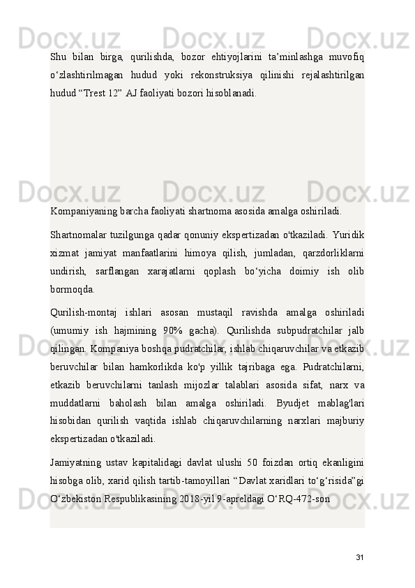 Shu   bilan   birga,   qurilishda,   bozor   ehtiyojlarini   ta’minlashga   muvofiq
o‘zlashtirilmagan   hudud   yoki   rekonstruksiya   qilinishi   rejalashtirilgan
hudud “Trest 12” AJ faoliyati bozori hisoblanadi.
Kompaniyaning barcha faoliyati shartnoma asosida amalga oshiriladi.
Shartnomalar tuzilgunga qadar qonuniy ekspertizadan o'tkaziladi. Yuridik
xizmat   jamiyat   manfaatlarini   himoya   qilish,   jumladan,   qarzdorliklarni
undirish,   sarflangan   xarajatlarni   qoplash   bo‘yicha   doimiy   ish   olib
bormoqda.
Qurilish-montaj   ishlari   asosan   mustaqil   ravishda   amalga   oshiriladi
(umumiy   ish   hajmining   90%   gacha).   Qurilishda   subpudratchilar   jalb
qilingan. Kompaniya boshqa pudratchilar, ishlab chiqaruvchilar va etkazib
beruvchilar   bilan   hamkorlikda   ko'p   yillik   tajribaga   ega.   Pudratchilarni,
etkazib   beruvchilarni   tanlash   mijozlar   talablari   asosida   sifat,   narx   va
muddatlarni   baholash   bilan   amalga   oshiriladi.   Byudjet   mablag'lari
hisobidan   qurilish   vaqtida   ishlab   chiqaruvchilarning   narxlari   majburiy
ekspertizadan o'tkaziladi.
Jamiyatning   ustav   kapitalidagi   davlat   ulushi   50   foizdan   ortiq   ekanligini
hisobga olib, xarid qilish tartib-tamoyillari “Davlat xaridlari to‘g‘risida”gi
O‘zbekiston Respublikasining 2018-yil 9-apreldagi O‘RQ-472-son 
31 