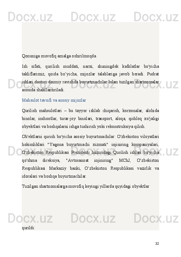 Qonuniga muvofiq amalga oshirilmoqda.
Ish   sifati,   qurilish   muddati,   narxi,   shuningdek   kafolatlar   bo'yicha
takliflarimiz,   qoida   bo’yicha,   mijozlar   talablariga   javob   beradi.   Pudrat
ishlari dasturi doimiy ravishda buyurtmachilar bilan tuzilgan shartnomalar
asosida shakllantiriladi.
Mahsulot tavsifi va asosiy mijozlar
Qurilish   mahsulotlari   –   bu   tayyor   ishlab   chiqarish,   korxonalar,   alohida
binolar,   inshootlar,   turar-joy   binolari,   transport,   aloqa,   qishloq   xo'jaligi
obyektlari va boshqalarni ishga tushirish yoki rekonstruksiya qilish.
Ob'ektlarni qurish  bo'yicha asosiy buyurtmachilar: O'zbekiston viloyatlari
hokimliklari   "Yagona   buyurtmachi   xizmati"   injiniring   kompaniyalari,
O'zbekiston   Respublikasi   Prezidenti   huzuridagi   Qurilish   ishlari   bo'yicha
qo'shma   direksiya,   "Avtosanoat   injiniring"   MChJ,   O‘zbekiston
Respublikasi   Markaziy   banki,   O‘zbekiston   Respublikasi   vazirlik   va
idoralari va boshqa buyurtmachilar.
Tuzilgan shartnomalarga muvofiq keyingi yillarda quyidagi obyektlar 
qurildi:
32 
