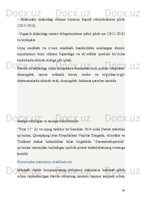 -   Shahrisabz   shahridagi   dehqon   bozorini   kapital   rekonstruksiya   qilish
(2015-2016);
- Urganch shahridagi rasmiy delegatsiyalarni qabul qilish uyi (2012-2018)
va boshqalar.
Uzoq   muddatli   va   o‘zaro   manfaatli   hamkorlikka   asoslangan   doimiy
mijozlarimiz   bizni   ishlarni   bajarishga   va   ob’yektlar   qurilishi   bo‘yicha
tenderlarda ishtirok etishga jalb qiladi.
Barcha ob'ektlardagi ishlar kompaniya tomonidan bosh pudrat, subpudrat,
shuningdek,   tayyor   yetkazib   berish,   tender   va   to'g'ridan-to'g'ri
shartnomalarda ishtirok etish, shuningdek, hukumat qarorlari asosida 
amalga oshirilgan va amalga oshirilmoqda.
“Trest  12”  AJ  va  uning   tarkibiy   bo‘linmalari  2014-yilda   Davlat  statistika
qo‘mitasi, Qoraqalpog‘iston Respublikasi Vazirlar Kengashi, viloyatlar va
Toshkent   shahar   hokimliklari   bilan   birgalikda   “Davarxitektqurilish”
qo‘mitasi tomonidan tuziladigan qurilish-pudrat tashkilotlarining reestriga
kiritildi.
Buyurtmalar paketlarini shakllantirish
Maqsadli   dastur   kompaniyaning   moliyaviy   natijalarini   bashorat   qilish
uchun   rejalashtirilgan   davrda   ishlarning   umumiy   hajmini   aniqlash   uchun
34 