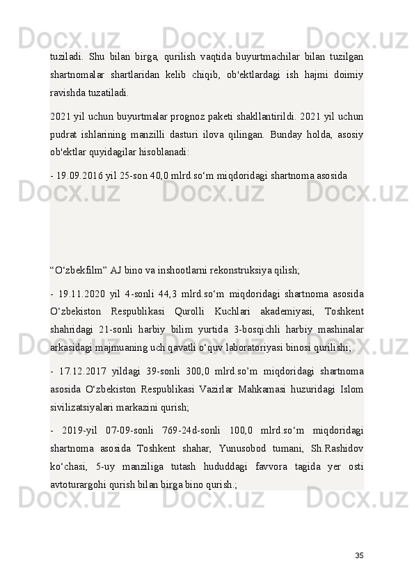 tuziladi.   Shu   bilan   birga,   qurilish   vaqtida   buyurtmachilar   bilan   tuzilgan
shartnomalar   shartlaridan   kelib   chiqib,   ob'ektlardagi   ish   hajmi   doimiy
ravishda tuzatiladi.
2021 yil uchun buyurtmalar prognoz paketi shakllantirildi. 2021 yil uchun
pudrat   ishlarining   manzilli   dasturi   ilova   qilingan.   Bunday   holda,   asosiy
ob'ektlar quyidagilar hisoblanadi:
- 19.09.2016 yil 25-son 40,0 mlrd.so‘m miqdoridagi shartnoma asosida 
“O‘zbekfilm” AJ bino va inshootlarni rekonstruksiya qilish;
-   19.11.2020   yil   4-sonli   44,3   mlrd.so‘m   miqdoridagi   shartnoma   asosida
O‘zbekiston   Respublikasi   Qurolli   Kuchlari   akademiyasi,   Toshkent
shahridagi   21-sonli   harbiy   bilim   yurtida   3-bosqichli   harbiy   mashinalar
arkasidagi majmuaning uch qavatli o‘quv laboratoriyasi binosi qurilishi;
-   17.12.2017   yildagi   39-sonli   300,0   mlrd.so’m   miqdoridagi   shartnoma
asosida   O‘zbekiston   Respublikasi   Vazirlar   Mahkamasi   huzuridagi   Islom
sivilizatsiyalari markazini qurish;
-   2019-yil   07-09-sonli   769-24d-sonli   100,0   mlrd.so‘m   miqdoridagi
shartnoma   asosida   Toshkent   shahar,   Yunusobod   tumani,   Sh.Rashidov
ko‘chasi,   5-uy   manziliga   tutash   hududdagi   favvora   tagida   yer   osti
avtoturargohi qurish bilan birga bino qurish.;
35 