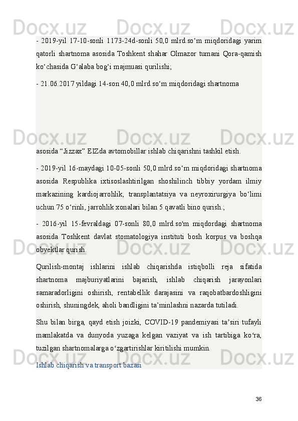 -   2019-yil   17-10-sonli   1173-24d-sonli   50,0   mlrd.so‘m   miqdoridagi   yarim
qatorli   shartnoma   asosida   Toshkent   shahar   Olmazor   tumani   Qora-qamish
ko‘chasida G‘alaba bog‘i majmuasi qurilishi;
- 21.06.2017 yildagi 14-son 40,0 mlrd.so‘m miqdoridagi shartnoma 
asosida “Jizzax” EIZda avtomobillar ishlab chiqarishni tashkil etish.
- 2019-yil 16-maydagi 10-05-sonli 50,0 mlrd.so‘m miqdoridagi shartnoma
asosida   Respublika   ixtisoslashtirilgan   shoshilinch   tibbiy   yordam   ilmiy
markazining   kardiojarrohlik,   transplantatsiya   va   neyroxirurgiya   bo‘limi
uchun 75 o‘rinli, jarrohlik xonalari bilan 5 qavatli bino qurish.;
-   2016-yil   15-fevraldagi   07-sonli   80,0   mlrd.so'm   miqdordagi   shartnoma
asosida   Toshkent   davlat   stomatologiya   instituti   bosh   korpus   va   boshqa
obyektlar qurish.
Qurilish-montaj   ishlarini   ishlab   chiqarishda   istiqbolli   reja   sifatida
shartnoma   majburiyatlarini   bajarish,   ishlab   chiqarish   jarayonlari
samaradorligini   oshirish,   rentabellik   darajasini   va   raqobatbardoshligini
oshirish, shuningdek, aholi bandligini ta’minlashni nazarda tutiladi.
Shu   bilan   birga,   qayd   etish   joizki,   COVID-19   pandemiyasi   ta siri   tufayliʼ
mamlakatda   va   dunyoda   yuzaga   kelgan   vaziyat   va   ish   tartibiga   ko ra,	
ʻ
tuzilgan shartnomalarga o zgartirishlar kiritilishi mumkin.	
ʻ
Ishlab chiqarish va transport bazasi
36 