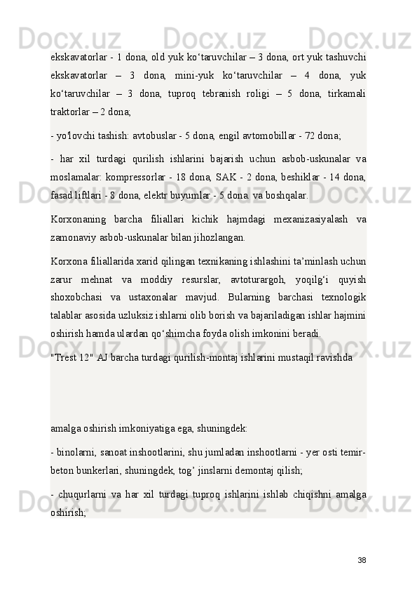 ekskavatorlar - 1 dona, old yuk ko‘taruvchilar – 3 dona, ort yuk tashuvchi
ekskavatorlar   –   3   dona,   mini-yuk   ko‘taruvchilar   –   4   dona,   yuk
ko‘taruvchilar   –   3   dona,   tuproq   tebranish   roligi   –   5   dona,   tirkamali
traktorlar – 2 dona;
- yo'lovchi tashish: avtobuslar - 5 dona, engil avtomobillar - 72 dona;
-   har   xil   turdagi   qurilish   ishlarini   bajarish   uchun   asbob-uskunalar   va
moslamalar: kompressorlar - 18 dona, SAK - 2 dona, beshiklar - 14 dona,
fasad liftlari - 8 dona, elektr buyumlar - 5 dona. va boshqalar.
Korxonaning   barcha   filiallari   kichik   hajmdagi   mexanizasiyalash   va
zamonaviy asbob-uskunalar bilan jihozlangan.
Korxona filiallarida xarid qilingan texnikaning ishlashini ta’minlash uchun
zarur   mehnat   va   moddiy   resurslar,   avtoturargoh,   yoqilg‘i   quyish
shoxobchasi   va   ustaxonalar   mavjud.   Bularning   barchasi   texnologik
talablar asosida uzluksiz ishlarni olib borish va bajariladigan ishlar hajmini
oshirish hamda ulardan qo‘shimcha foyda olish imkonini beradi.
"Trest 12" AJ barcha turdagi qurilish-montaj ishlarini mustaqil ravishda 
amalga oshirish imkoniyatiga ega, shuningdek:
- binolarni, sanoat inshootlarini, shu jumladan inshootlarni - yer osti temir-
beton bunkerlari, shuningdek, tog’ jinslarni demontaj qilish;
-   chuqurlarni   va   har   xil   turdagi   tuproq   ishlarini   ishlab   chiqishni   amalga
oshirish;
38 