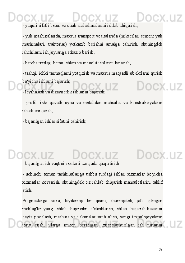 - yuqori sifatli beton va ohak aralashmalarini ishlab chiqarish;
- yuk mashinalarida, maxsus transport vositalarida (mikserlar, sement yuk
mashinalari,   traktorlar)   yetkazib   berishni   amalga   oshirish,   shuningdek
ishchilarni ish joylariga etkazib berish;
- barcha turdagi beton ishlari va monolit ishlarini bajarish;
- tashqi, ichki tarmoqlarni yotqizish va maxsus maqsadli ob'ektlarni qurish
bo'yicha ishlarni bajarish;
- loyihalash va dizaynerlik ishlarini bajarish;
-   profil,   ikki   qavatli   oyna   va   metalldan   mahsulot   va   konstruksiyalarni
ishlab chiqarish;
- bajarilgan ishlar sifatini oshirish;
- bajarilgan ish vaqtini sezilarli darajada qisqartirish;
-   uchinchi   tomon   tashkilotlariga   ushbu   turdagi   ishlar,   xizmatlar   bo'yicha
xizmatlar   ko'rsatish,   shuningdek   o'z   ishlab   chiqarish   mahsulotlarini   taklif
etish.
Prognozlarga   ko'ra,   foydaning   bir   qismi,   shuningdek,   jalb   qilingan
mablag'lar  yangi  ishlab  chiqarishni  o'zlashtirish,  ishlab  chiqarish  bazasini
qayta   jihozlash,   mashina   va   uskunalar   sotib   olish,   yangi   texnologiyalarni
joriy   etish,   ularga   imkon   beradigan   ixtisoslashtirilgan   ish   turlarini
39 