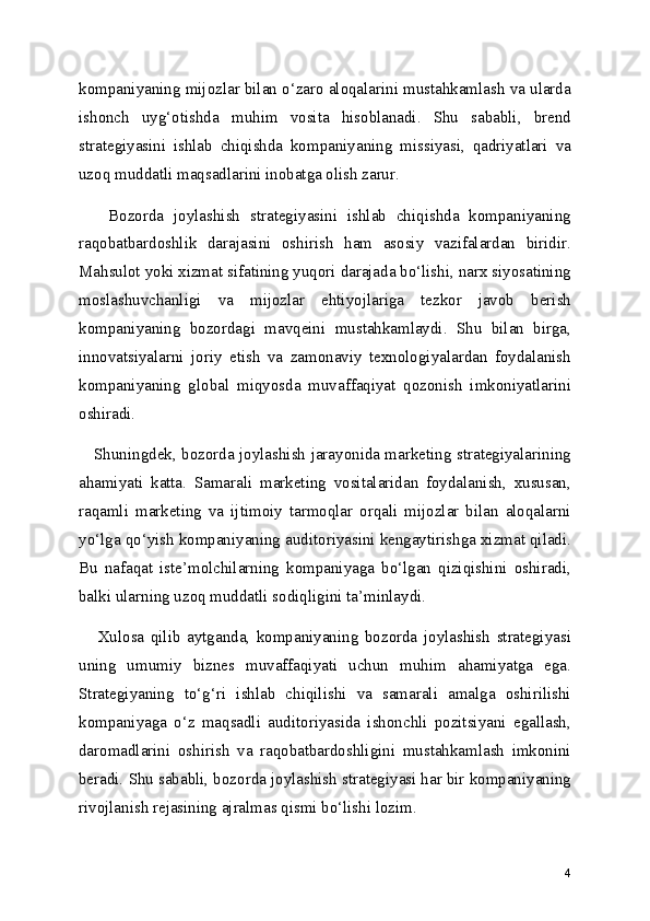 kompaniyaning mijozlar bilan o‘zaro aloqalarini mustahkamlash va ularda
ishonch   uyg‘otishda   muhim   vosita   hisoblanadi.   Shu   sababli,   brend
strategiyasini   ishlab   chiqishda   kompaniyaning   missiyasi,   qadriyatlari   va
uzoq muddatli maqsadlarini inobatga olish zarur.
      Bozorda   joylashish   strategiyasini   ishlab   chiqishda   kompaniyaning
raqobatbardoshlik   darajasini   oshirish   ham   asosiy   vazifalardan   biridir.
Mahsulot yoki xizmat sifatining yuqori darajada bo‘lishi, narx siyosatining
moslashuvchanligi   va   mijozlar   ehtiyojlariga   tezkor   javob   berish
kompaniyaning   bozordagi   mavqeini   mustahkamlaydi.   Shu   bilan   birga,
innovatsiyalarni   joriy   etish   va   zamonaviy   texnologiyalardan   foydalanish
kompaniyaning   global   miqyosda   muvaffaqiyat   qozonish   imkoniyatlarini
oshiradi.
     Shuningdek, bozorda joylashish jarayonida marketing strategiyalarining
ahamiyati   katta.   Samarali   marketing   vositalaridan   foydalanish,   xususan,
raqamli   marketing   va   ijtimoiy   tarmoqlar   orqali   mijozlar   bilan   aloqalarni
yo‘lga qo‘yish kompaniyaning auditoriyasini kengaytirishga xizmat qiladi.
Bu   nafaqat   iste’molchilarning   kompaniyaga   bo‘lgan   qiziqishini   oshiradi,
balki ularning uzoq muddatli sodiqligini ta’minlaydi.
      Xulosa   qilib   aytganda,   kompaniyaning   bozorda   joylashish   strategiyasi
uning   umumiy   biznes   muvaffaqiyati   uchun   muhim   ahamiyatga   ega.
Strategiyaning   to‘g‘ri   ishlab   chiqilishi   va   samarali   amalga   oshirilishi
kompaniyaga   o‘z   maqsadli   auditoriyasida   ishonchli   pozitsiyani   egallash,
daromadlarini   oshirish   va   raqobatbardoshligini   mustahkamlash   imkonini
beradi. Shu sababli, bozorda joylashish strategiyasi har bir kompaniyaning
rivojlanish rejasining ajralmas qismi bo‘lishi lozim.
4 