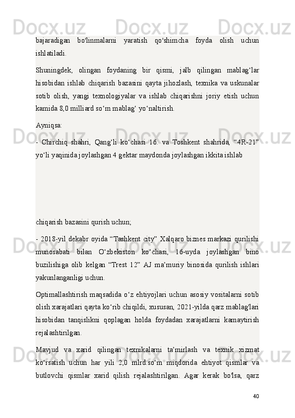 bajaradigan   bo'linmalarni   yaratish   qo'shimcha   foyda   olish   uchun
ishlatiladi.
Shuningdek,   olingan   foydaning   bir   qismi,   jalb   qilingan   mablag‘lar
hisobidan   ishlab   chiqarish   bazasini   qayta   jihozlash,   texnika   va   uskunalar
sotib   olish,   yangi   texnologiyalar   va   ishlab   chiqarishni   joriy   etish   uchun
kamida 8,0 milliard so‘m mablag‘ yo‘naltirish.
Ayniqsa:
-   Chirchiq   shahri,   Qang‘li   ko‘chasi   16.   va   Toshkent   shahrida,   “4R-21”
yo‘li yaqinida joylashgan 4 gektar maydonda joylashgan ikkita ishlab 
chiqarish bazasini qurish uchun;
- 2018-yil dekabr oyida “Tashkent city” Xalqaro biznes markazi qurilishi
munosabati   bilan   O‘zbekiston   ko‘chasi,   16-uyda   joylashgan   bino
buzilishiga   olib   kelgan   “Trest   12”   AJ   ma’muriy   binosida   qurilish   ishlari
yakunlanganligi uchun.
Optimallashtirish maqsadida o‘z ehtiyojlari uchun asosiy vositalarni sotib
olish xarajatlari qayta ko‘rib chiqildi, xususan, 2021-yilda qarz mablag'lari
hisobidan   tanqislikni   qoplagan   holda   foydadan   xarajatlarni   kamaytirish
rejalashtirilgan.
Mavjud   va   xarid   qilingan   texnikalarni   ta’mirlash   va   texnik   xizmat
ko‘rsatish   uchun   har   yili   2,0   mlrd.so‘m   miqdorida   ehtiyot   qismlar   va
butlovchi   qismlar   xarid   qilish   rejalashtirilgan.   Agar   kerak   bo'lsa,   qarz
40 