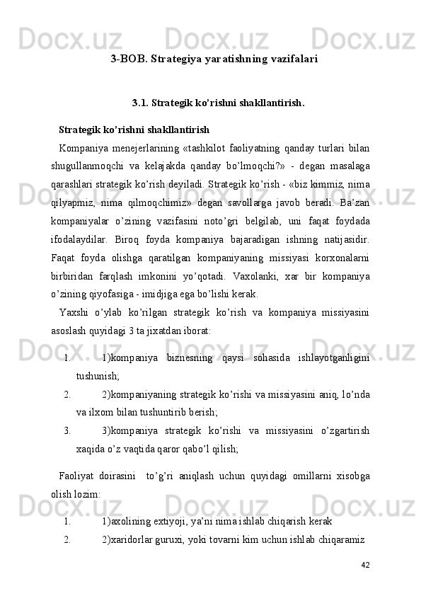 3-BOB. Strategiya yaratishning vazifalari
      3.1. Strategik ko’rishni shakllantirish.
Strategik ko’rishni shakllantirish
Kompaniya   menejerlarining   «tashkilot   faoliyatning   qanday   turlari   bilan
shugullanmoqchi   va   kelajakda   qanday   bo’lmoqchi?»   -   degan   masalaga
qarashlari strategik ko’rish deyiladi. Strategik ko’rish - «biz kimmiz, nima
qilyapmiz,   nima   qilmoqchimiz»   degan   savollarga   javob   beradi.   Ba’zan
kompaniyalar   o’zining   vazifasini   noto’gri   belgilab,   uni   faqat   foydada
ifodalaydilar.   Biroq   foyda   kompaniya   bajaradigan   ishning   natijasidir.
Faqat   foyda   olishga   qaratilgan   kompaniyaning   missiyasi   korxonalarni
birbiridan   farqlash   imkonini   yo’qotadi.   Vaxolanki,   xar   bir   kompaniya
o’zining qiyofasiga - imidjiga ega bo’lishi kerak.
Yaxshi   o’ylab   ko’rilgan   strategik   ko’rish   va   kompaniya   missiyasini
asoslash quyidagi 3 ta jixatdan iborat:
1. 1)kompaniya   biznesning   qaysi   sohasida   ishlayotganligini
tushunish;
2. 2)kompaniyaning strategik ko’rishi va missiyasini aniq, lo’nda
va ilxom bilan tushuntirib berish;
3. 3)kompaniya   strategik   ko’rishi   va   missiyasini   o’zgartirish
xaqida o’z vaqtida qaror qabo’l qilish;
Faoliyat   doirasini     to’g’ri   aniqlash   uchun   quyidagi   omillarni   xisobga
olish lozim:
1. 1)axolining extiyoji, ya’ni nima ishlab chiqarish kerak
2. 2)xaridorlar guruxi, yoki tovarni kim uchun ishlab chiqaramiz
42 