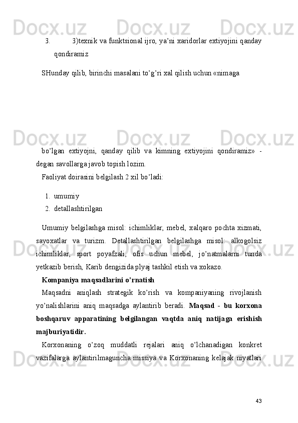 3. 3)texnik va funktsional ijro, ya’ni xaridorlar extiyojini qanday
qondiramiz
SHunday qilib, birinchi masalani to’g’ri xal qilish uchun «nimaga 
bo’lgan   extiyojni,   qanday   qilib   va   kimning   extiyojini   qondiramiz»   -
degan savollarga javob topish lozim.    
Faoliyat doirasini belgilash 2 xil bo’ladi: 
1. umumiy 
2. detallashtirilgan
Umumiy   belgilashga  misol:   ichimliklar,   mebel,  xalqaro   pochta   xizmati,
sayoxatlar   va   turizm.   Detallashtirilgan   belgilashga   misol:   alkogolsiz
ichimliklar,   sport   poyafzali,   ofis   uchun   mebel,   jo’natmalarni   tunda
yetkazib berish, Karib dengizida plyaj tashkil etish va xokazo.
Kompaniya maqsadlarini o’rnatish
Maqsadni   aniqlash   strategik   ko’rish   va   kompaniyaning   rivojlanish
yo’nalishlarini   aniq   maqsadga   aylantirib   beradi.   Maqsad   -   bu   korxona
boshqaruv   apparatining   belgilangan   vaqtda   aniq   natijaga   erishish
majburiyatidir.
Korxonaning   o’zoq   muddatli   rejalari   aniq   o’lchanadigan   konkret
vazifalarga   aylantirilmaguncha   missiya   va   Korxonaning   kelajak   niyatlari
43 