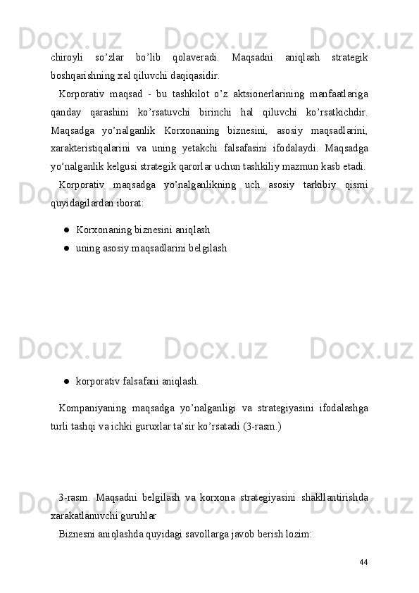 chiroyli   so’zlar   bo’lib   qolaveradi.   Maqsadni   aniqlash   strategik
boshqarishning xal qiluvchi daqiqasidir.
Korporativ   maqsad   -   bu   tashkilot   o’z   aktsionerlarining   manfaatlariga
qanday   qarashini   ko’rsatuvchi   birinchi   hal   qiluvchi   ko’rsatkichdir.
Maqsadga   yo’nalganlik   Korxonaning   biznesini,   asosiy   maqsadlarini,
xarakteristiqalarini   va   uning   yetakchi   falsafasini   ifodalaydi.   Maqsadga
yo’nalganlik kelgusi strategik qarorlar uchun tashkiliy mazmun kasb etadi.
Korporativ   maqsadga   yo’nalganlikning   uch   asosiy   tarkibiy   qismi
quyidagilardan iborat:
● Korxonaning biznesini aniqlash
● uning asosiy maqsadlarini belgilash
● korporativ falsafani aniqlash.
Kompaniyaning   maqsadga   yo’nalganligi   va   strategiyasini   ifodalashga
turli tashqi va ichki guruxlar ta’sir ko’rsatadi (3-rasm.)
   
  
 
 
3-rasm.   Maqsadni   belgilash   va   korxona   strategiyasini   shakllantirishda
xarakatlanuvchi guruhlar
Biznesni aniqlashda quyidagi savollarga javob berish lozim:
44 