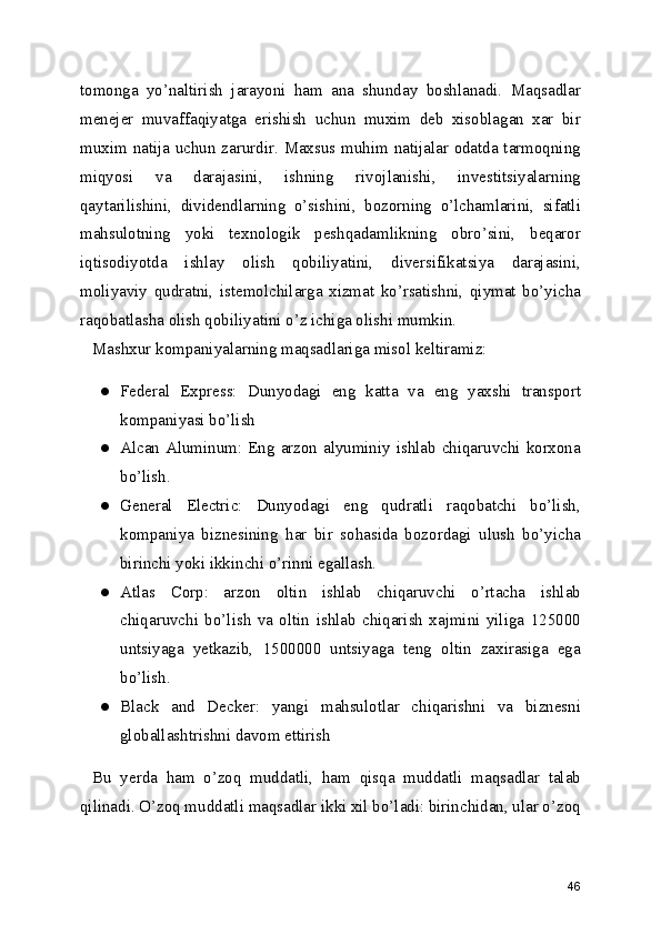 tomonga   yo’naltirish   jarayoni   ham   ana   shunday   boshlanadi.   Maqsadlar
menejer   muvaffaqiyatga   erishish   uchun   muxim   deb   xisoblagan   xar   bir
muxim natija uchun zarurdir. Maxsus muhim natijalar odatda tarmoqning
miqyosi   va   darajasini,   ishning   rivojlanishi,   investitsiyalarning
qaytarilishini,   dividendlarning   o’sishini,   bozorning   o’lchamlarini,   sifatli
mahsulotning   yoki   texnologik   peshqadamlikning   obro’sini,   beqaror
iqtisodiyotda   ishlay   olish   qobiliyatini,   diversifikatsiya   darajasini,
moliyaviy   qudratni,   istemolchilarga   xizmat   ko’rsatishni,   qiymat   bo’yicha
raqobatlasha olish qobiliyatini o’z ichiga olishi mumkin.
Mashxur kompaniyalarning maqsadlariga misol keltiramiz:
● Federal   Express:   Dunyodagi   eng   katta   va   eng   yaxshi   transport
kompaniyasi bo’lish
● Alcan Aluminum: Eng arzon alyuminiy ishlab chiqaruvchi korxona
bo’lish.
● General   Electric:   Dunyodagi   eng   qudratli   raqobatchi   bo’lish,
kompaniya   biznesining   har   bir   sohasida   bozordagi   ulush   bo’yicha
birinchi yoki ikkinchi o’rinni egallash.
● Atlas   Corp:   arzon   oltin   ishlab   chiqaruvchi   o’rtacha   ishlab
chiqaruvchi   bo’lish   va   oltin   ishlab   chiqarish   xajmini   yiliga   125000
untsiyaga   yetkazib,   1500000   untsiyaga   teng   oltin   zaxirasiga   ega
bo’lish.
● Black   and   Decker:   yangi   mahsulotlar   chiqarishni   va   biznesni
globallashtrishni davom ettirish
Bu   yerda   ham   o’zoq   muddatli,   ham   qisqa   muddatli   maqsadlar   talab
qilinadi. O’zoq muddatli maqsadlar ikki xil bo’ladi: birinchidan, ular o’zoq
46 