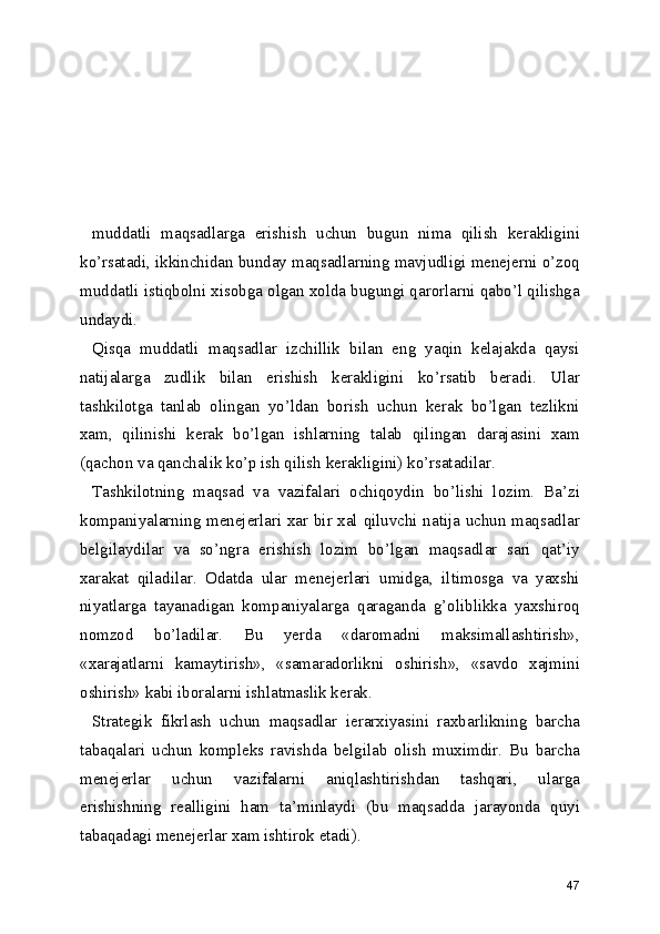 muddatli   maqsadlarga   erishish   uchun   bugun   nima   qilish   kerakligini
ko’rsatadi, ikkinchidan bunday maqsadlarning mavjudligi menejerni o’zoq
muddatli istiqbolni xisobga olgan xolda bugungi qarorlarni qabo’l qilishga
undaydi.
Qisqa   muddatli   maqsadlar   izchillik   bilan   eng   yaqin   kelajakda   qaysi
natijalarga   zudlik   bilan   erishish   kerakligini   ko’rsatib   beradi.   Ular
tashkilotga   tanlab   olingan   yo’ldan   borish   uchun   kerak   bo’lgan   tezlikni
xam,   qilinishi   kerak   bo’lgan   ishlarning   talab   qilingan   darajasini   xam
(qachon va qanchalik ko’p ish qilish kerakligini) ko’rsatadilar.
Tashkilotning   maqsad   va   vazifalari   ochiqoydin   bo’lishi   lozim.   Ba’zi
kompaniyalarning menejerlari xar bir xal qiluvchi natija uchun maqsadlar
belgilaydilar   va   so’ngra   erishish   lozim   bo’lgan   maqsadlar   sari   qat’iy
xarakat   qiladilar.   Odatda   ular   menejerlari   umidga,   iltimosga   va   yaxshi
niyatlarga   tayanadigan   kompaniyalarga   qaraganda   g’oliblikka   yaxshiroq
nomzod   bo’ladilar.   Bu   yerda   «daromadni   maksimallashtirish»,
«xarajatlarni   kamaytirish»,   «samaradorlikni   oshirish»,   «savdo   xajmini
oshirish» kabi iboralarni ishlatmaslik kerak.
Strategik   fikrlash   uchun   maqsadlar   ierarxiyasini   raxbarlikning   barcha
tabaqalari   uchun   kompleks   ravishda   belgilab   olish   muximdir.   Bu   barcha
menejerlar   uchun   vazifalarni   aniqlashtirishdan   tashqari,   ularga
erishishning   realligini   ham   ta’minlaydi   (bu   maqsadda   jarayonda   quyi
tabaqadagi menejerlar xam ishtirok etadi).
47 