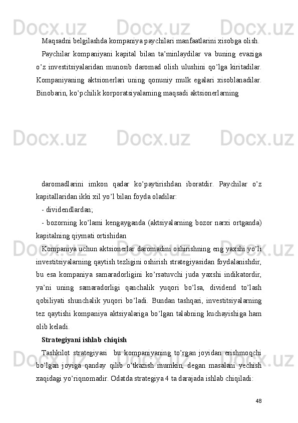 Maqsadni belgilashda kompaniya paychilari manfaatlarini xisobga olish.
Paychilar   kompaniyani   kapital   bilan   ta’minlaydilar   va   buning   evaziga
o’z   investitsiyalaridan   munosib   daromad   olish   ulushini   qo’lga   kiritadilar.
Kompaniyaning   aktsionerlari   uning   qonuniy   mulk   egalari   xisoblanadilar.
Binobarin, ko’pchilik korporatsiyalarning maqsadi aktsionerlarning 
daromadlarini   imkon   qadar   ko’paytirishdan   iboratdir.   Paychilar   o’z
kapitallaridan ikki xil yo’l bilan foyda oladilar:
- dividendlardan;
- bozorning ko’lami kengayganda (aktsiyalarning bozor narxi ortganda)
kapitalning qiymati ortishidan
Kompaniya uchun aktsionerlar daromadini oshirishning eng yaxshi yo’li
investitsiyalarning qaytish tezligini oshirish strategiyasidan foydalanishdir,
bu   esa   kompaniya   samaradorligini   ko’rsatuvchi   juda   yaxshi   indikatordir,
ya’ni   uning   samaradorligi   qanchalik   yuqori   bo’lsa,   dividend   to’lash
qobiliyati   shunchalik   yuqori   bo’ladi.   Bundan   tashqari,   investitsiyalarning
tez qaytishi kompaniya aktsiyalariga bo’lgan talabning kuchayishiga ham
olib keladi.
Strategiyani ishlab chiqish
Tashkilot   strategiyasi     bu   kompaniyaning   to’rgan   joyidan   erishmoqchi
bo’lgan   joyiga   qanday   qilib   o’tkazish   mumkin,   degan   masalani   yechish
xaqidagi yo’riqnomadir. Odatda strategiya 4 ta darajada ishlab chiqiladi:
48 