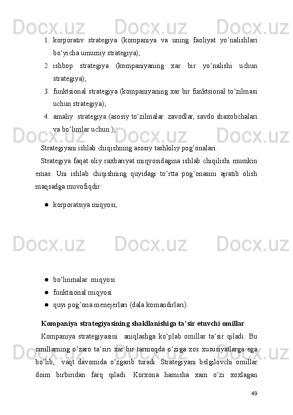 1. korporativ   strategiya   (kompaniya   va   uning   faoliyat   yo’nalishlari
bo’yicha umumiy strategiya);
2. ishbop   strategiya   (kompaniyaning   xar   bir   yo’nalishi   uchun
strategiya);
3. funktsional strategiya (kompaniyaning xar bir funktsional to’zilmasi
uchun strategiya);
4. amaliy  strategiya (asosiy to’zilmalar: zavodlar, savdo shaxobchalari
va bo’limlar uchun );
Strategiyani ishlab chiqishning asosiy tashkiliy pog’onalari.
Strategiya faqat oliy raxbariyat miqyosidagina ishlab chiqilishi mumkin
emas.   Uni   ishlab   chiqishning   quyidagi   to’rtta   pog’onasini   ajratib   olish
maqsadga muvofiqdir:
● korporatsiya miqyosi,
● bo’linmalar  miqyosi
● funktsional miqyosi
● quyi pog’ona menejerlari (dala komandirlari).
Kompaniya strategiyasining shakllanishiga ta’sir etuvchi omillar
Kompaniya   strategiyasini     aniqlashga   ko’plab   omillar   ta’sir   qiladi.   Bu
omillarning   o’zaro   ta’siri   xar   bir   tarmoqda   o’ziga   xos  xususiyatlarga   ega
bo’lib,     vaqt   davomida   o’zgarib   turadi.   Strategiyani   belgilovchi   omillar
doim   birbiridan   farq   qiladi.   Korxona   hamisha   xam   o’zi   xoxlagan
49 