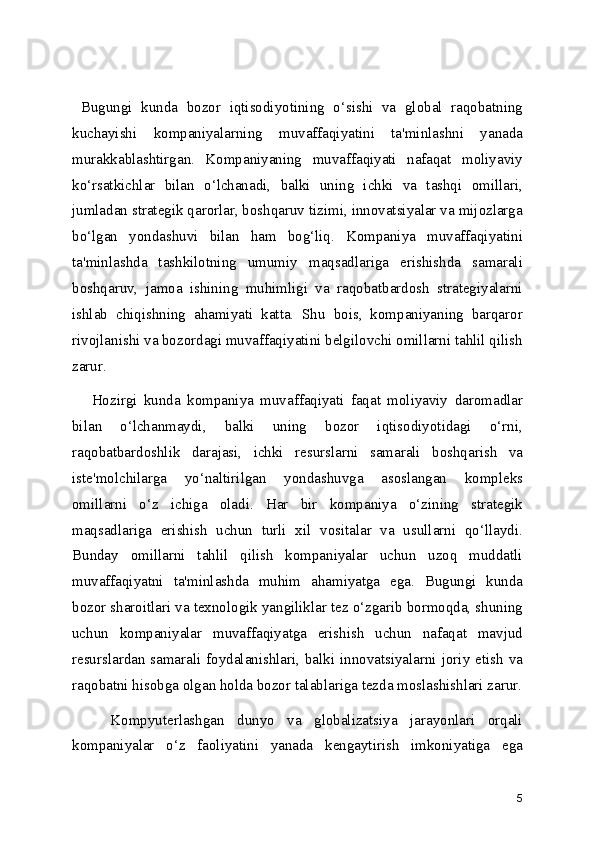   Bugungi   kunda   bozor   iqtisodiyotining   o‘sishi   va   global   raqobatning
kuchayishi   kompaniyalarning   muvaffaqiyatini   ta'minlashni   yanada
murakkablashtirgan.   Kompaniyaning   muvaffaqiyati   nafaqat   moliyaviy
ko‘rsatkichlar   bilan   o‘lchanadi,   balki   uning   ichki   va   tashqi   omillari,
jumladan strategik qarorlar, boshqaruv tizimi, innovatsiyalar va mijozlarga
bo‘lgan   yondashuvi   bilan   ham   bog‘liq.   Kompaniya   muvaffaqiyatini
ta'minlashda   tashkilotning   umumiy   maqsadlariga   erishishda   samarali
boshqaruv,   jamoa   ishining   muhimligi   va   raqobatbardosh   strategiyalarni
ishlab   chiqishning   ahamiyati   katta.   Shu   bois,   kompaniyaning   barqaror
rivojlanishi va bozordagi muvaffaqiyatini belgilovchi omillarni tahlil qilish
zarur.
      Hozirgi   kunda   kompaniya   muvaffaqiyati   faqat   moliyaviy   daromadlar
bilan   o‘lchanmaydi,   balki   uning   bozor   iqtisodiyotidagi   o‘rni,
raqobatbardoshlik   darajasi,   ichki   resurslarni   samarali   boshqarish   va
iste'molchilarga   yo‘naltirilgan   yondashuvga   asoslangan   kompleks
omillarni   o‘z   ichiga   oladi.   Har   bir   kompaniya   o‘zining   strategik
maqsadlariga   erishish   uchun   turli   xil   vositalar   va   usullarni   qo‘llaydi.
Bunday   omillarni   tahlil   qilish   kompaniyalar   uchun   uzoq   muddatli
muvaffaqiyatni   ta'minlashda   muhim   ahamiyatga   ega.   Bugungi   kunda
bozor sharoitlari va texnologik yangiliklar tez o‘zgarib bormoqda, shuning
uchun   kompaniyalar   muvaffaqiyatga   erishish   uchun   nafaqat   mavjud
resurslardan samarali foydalanishlari, balki innovatsiyalarni joriy etish va
raqobatni hisobga olgan holda bozor talablariga tezda moslashishlari zarur.
      Kompyuterlashgan   dunyo   va   globalizatsiya   jarayonlari   orqali
kompaniyalar   o‘z   faoliyatini   yanada   kengaytirish   imkoniyatiga   ega
5 
