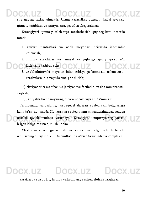 strategiyani   tanlay   olmaydi.   Uning   xarakatlari   qonun   ,   davlat   siyosati,
ijtimoiy tartiblash va jamiyat  mavqei bilan chegaralanadi.
  Strategiyani   ijtimoiy   talablarga   moslashtirish   quyidagilarni   nazarda
tutadi:
1. jamiyat   manfaatlari   va   odob   meyorlari   doirasida   ishchanlik
ko’rsatish;
2. ijtimoiy   afzalliklar   va   jamiyat   extiyojlariga   ijobiy   qarab   o’z
faoliyatini tartibga solish;
3. tartiblashtiruvchi   meyorlar   bilan   ziddiyatga   bormaslik   uchun   zarur
xarakatlarni o’z vaqtida amalga oshirish;
   4) aktsiyadorlar manfaati va jamiyat manfaatlari o’rtasida muvozanatni
saqlash;
   5) jamiyatda kompaniyaning fuqarolik pozitsiyasini ta’minlash.
Tarmoqning   jozibadorligi   va   raqobat   darajasi   strategiyani   belgilashga
katta ta’sir ko’rsatadi. Kompaniya strategiyasini shugullanilmagan sohaga
asoslab   qurish   mutlaqo   yaramaydi.   Strategiya   kompaniyaning   yaxshi
bilgan ishiga asosan qurilishi lozim.
  Strategiyada   xisobga   olinishi   va   aslida   uni   belgilovchi   birlamchi
omillarning oddiy modeli. Bu omillarning o’zaro ta’siri odatda kompleks 
xarakterga ega bo’lib, tarmoq va kompaniya uchun alohida farqlanadi.
50 