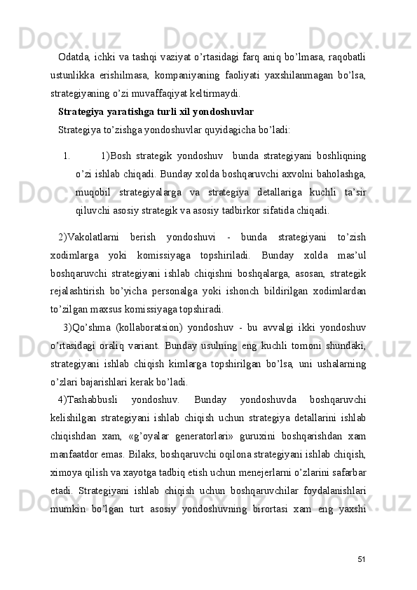 Odatda, ichki va tashqi vaziyat o’rtasidagi farq aniq bo’lmasa, raqobatli
ustunlikka   erishilmasa,   kompaniyaning   faoliyati   yaxshilanmagan   bo’lsa,
strategiyaning o’zi muvaffaqiyat keltirmaydi.
Strategiya yaratishga turli xil yondoshuvlar
Strategiya to’zishga yondoshuvlar quyidagicha bo’ladi:
1. 1)Bosh   strategik   yondoshuv     bunda   strategiyani   boshliqning
o’zi ishlab chiqadi. Bunday xolda boshqaruvchi axvolni baholashga,
muqobil   strategiyalarga   va   strategiya   detallariga   kuchli   ta’sir
qiluvchi asosiy strategik va asosiy tadbirkor sifatida chiqadi.
2)Vakolatlarni   berish   yondoshuvi   -   bunda   strategiyani   to’zish
xodimlarga   yoki   komissiyaga   topshiriladi.   Bunday   xolda   mas’ul
boshqaruvchi   strategiyani   ishlab   chiqishni   boshqalarga,   asosan,   strategik
rejalashtirish   bo’yicha   personalga   yoki   ishonch   bildirilgan   xodimlardan
to’zilgan maxsus komissiyaga topshiradi.
  3)Qo’shma   (kollaboratsion)   yondoshuv   -   bu   avvalgi   ikki   yondoshuv
o’rtasidagi   oraliq   variant.   Bunday   usulning   eng   kuchli   tomoni   shundaki,
strategiyani   ishlab   chiqish   kimlarga   topshirilgan   bo’lsa,   uni   ushalarning
o’zlari bajarishlari kerak bo’ladi.
4)Tashabbusli   yondoshuv.   Bunday   yondoshuvda   boshqaruvchi
kelishilgan   strategiyani   ishlab   chiqish   uchun   strategiya   detallarini   ishlab
chiqishdan   xam,   «g’oyalar   generatorlari»   guruxini   boshqarishdan   xam
manfaatdor emas. Bilaks, boshqaruvchi oqilona strategiyani ishlab chiqish,
ximoya qilish va xayotga tadbiq etish uchun menejerlarni o’zlarini safarbar
etadi.   Strategiyani   ishlab   chiqish   uchun   boshqaruvchilar   foydalanishlari
mumkin   bo’lgan   turt   asosiy   yondoshuvning   birortasi   xam   eng   yaxshi
51 