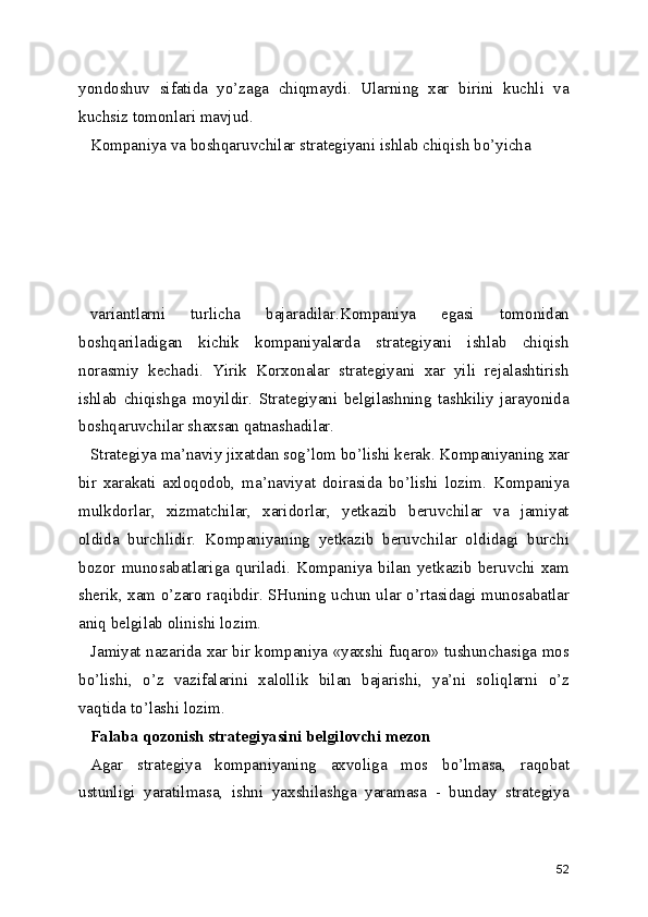 yondoshuv   sifatida   yo’zaga   chiqmaydi.   Ularning   xar   birini   kuchli   va
kuchsiz tomonlari mavjud.
Kompaniya va boshqaruvchilar strategiyani ishlab chiqish bo’yicha 
variantlarni   turlicha   bajaradilar.Kompaniya   egasi   tomonidan
boshqariladigan   kichik   kompaniyalarda   strategiyani   ishlab   chiqish
norasmiy   kechadi.   Yirik   Korxonalar   strategiyani   xar   yili   rejalashtirish
ishlab   chiqishga   moyildir.   Strategiyani   belgilashning   tashkiliy   jarayonida
boshqaruvchilar shaxsan qatnashadilar. 
Strategiya ma’naviy jixatdan sog’lom bo’lishi kerak. Kompaniyaning xar
bir   xarakati   axloqodob,   ma’naviyat   doirasida   bo’lishi   lozim.   Kompaniya
mulkdorlar,   xizmatchilar,   xaridorlar,   yetkazib   beruvchilar   va   jamiyat
oldida   burchlidir.   Kompaniyaning   yetkazib   beruvchilar   oldidagi   burchi
bozor   munosabatlariga   quriladi.   Kompaniya   bilan   yetkazib   beruvchi   xam
sherik, xam o’zaro raqibdir. SHuning uchun ular o’rtasidagi munosabatlar
aniq belgilab olinishi lozim.
Jamiyat nazarida xar bir kompaniya «yaxshi fuqaro» tushunchasiga mos
bo’lishi,   o’z   vazifalarini   xalollik   bilan   bajarishi,   ya’ni   soliqlarni   o’z
vaqtida to’lashi lozim.    
Falaba qozonish strategiyasini belgilovchi mezon
Agar   strategiya   kompaniyaning   axvoliga   mos   bo’lmasa,   raqobat
ustunligi   yaratilmasa,   ishni   yaxshilashga   yaramasa   -   bunday   strategiya
52 
