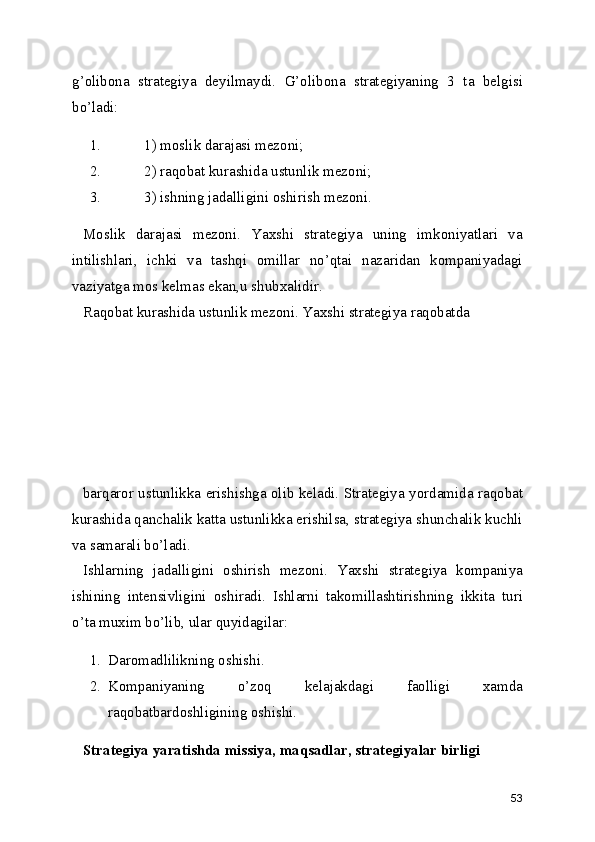 g’olibona   strategiya   deyilmaydi.   G’olibona   strategiyaning   3   ta   belgisi
bo’ladi:
1. 1) moslik darajasi mezoni;
2. 2) raqobat kurashida ustunlik mezoni;
3. 3) ishning jadalligini oshirish mezoni.
Moslik   darajasi   mezoni.   Yaxshi   strategiya   uning   imkoniyatlari   va
intilishlari,   ichki   va   tashqi   omillar   no’qtai   nazaridan   kompaniyadagi
vaziyatga mos kelmas ekan,u shubxalidir.
Raqobat kurashida ustunlik mezoni. Yaxshi strategiya raqobatda 
barqaror ustunlikka erishishga olib keladi. Strategiya yordamida raqobat
kurashida qanchalik katta ustunlikka erishilsa, strategiya shunchalik kuchli
va samarali bo’ladi.
Ishlarning   jadalligini   oshirish   mezoni.   Yaxshi   strategiya   kompaniya
ishining   intensivligini   oshiradi.   Ishlarni   takomillashtirishning   ikkita   turi
o’ta muxim bo’lib, ular quyidagilar: 
1. Daromadlilikning oshishi. 
2. Kompaniyaning   o’zoq   kelajakdagi   faolligi   xamda
raqobatbardoshligining oshishi.
Strategiya yaratishda missiya, maqsadlar, strategiyalar birligi
53 