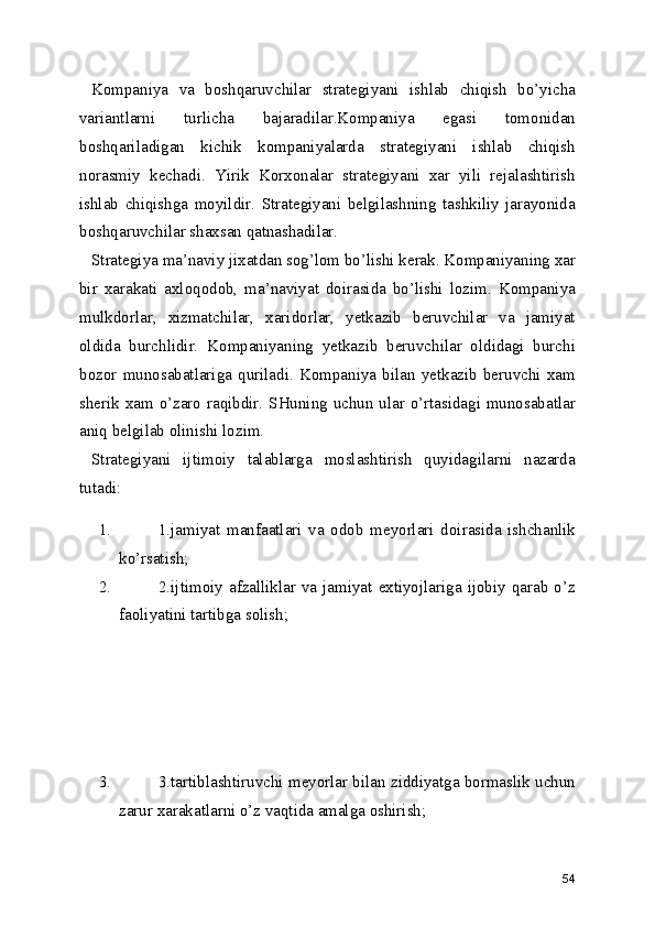 Kompaniya   va   boshqaruvchilar   strategiyani   ishlab   chiqish   bo’yicha
variantlarni   turlicha   bajaradilar.Kompaniya   egasi   tomonidan
boshqariladigan   kichik   kompaniyalarda   strategiyani   ishlab   chiqish
norasmiy   kechadi.   Yirik   Korxonalar   strategiyani   xar   yili   rejalashtirish
ishlab   chiqishga   moyildir.   Strategiyani   belgilashning   tashkiliy   jarayonida
boshqaruvchilar shaxsan qatnashadilar. 
Strategiya ma’naviy jixatdan sog’lom bo’lishi kerak. Kompaniyaning xar
bir   xarakati   axloqodob,   ma’naviyat   doirasida   bo’lishi   lozim.   Kompaniya
mulkdorlar,   xizmatchilar,   xaridorlar,   yetkazib   beruvchilar   va   jamiyat
oldida   burchlidir.   Kompaniyaning   yetkazib   beruvchilar   oldidagi   burchi
bozor   munosabatlariga   quriladi.   Kompaniya   bilan   yetkazib   beruvchi   xam
sherik xam o’zaro raqibdir. SHuning uchun ular o’rtasidagi munosabatlar
aniq belgilab olinishi lozim.
Strategiyani   ijtimoiy   talablarga   moslashtirish   quyidagilarni   nazarda
tutadi:
1. 1.jamiyat   manfaatlari   va   odob   meyorlari   doirasida   ishchanlik
ko’rsatish;
2. 2.ijtimoiy  afzalliklar  va  jamiyat  extiyojlariga  ijobiy  qarab  o’z
faoliyatini tartibga solish;
3. 3.tartiblashtiruvchi meyorlar bilan ziddiyatga bormaslik uchun
zarur xarakatlarni o’z vaqtida amalga oshirish;
54 