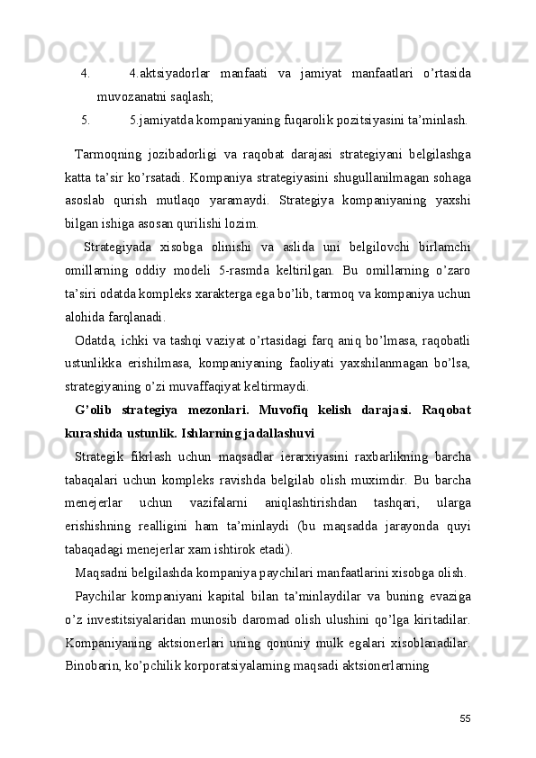 4. 4.aktsiyadorlar   manfaati   va   jamiyat   manfaatlari   o’rtasida
muvozanatni saqlash;
5. 5.jamiyatda kompaniyaning fuqarolik pozitsiyasini ta’minlash.
Tarmoqning   jozibadorligi   va   raqobat   darajasi   strategiyani   belgilashga
katta ta’sir ko’rsatadi. Kompaniya strategiyasini shugullanilmagan sohaga
asoslab   qurish   mutlaqo   yaramaydi.   Strategiya   kompaniyaning   yaxshi
bilgan ishiga asosan qurilishi lozim.
  Strategiyada   xisobga   olinishi   va   aslida   uni   belgilovchi   birlamchi
omillarning   oddiy   modeli   5-rasmda   keltirilgan.   Bu   omillarning   o’zaro
ta’siri odatda kompleks xarakterga ega bo’lib, tarmoq va kompaniya uchun
alohida farqlanadi.
Odatda, ichki va tashqi vaziyat o’rtasidagi farq aniq bo’lmasa, raqobatli
ustunlikka   erishilmasa,   kompaniyaning   faoliyati   yaxshilanmagan   bo’lsa,
strategiyaning o’zi muvaffaqiyat keltirmaydi.
G’olib   strategiya   mezonlari.   Muvofiq   kelish   darajasi.   Raqobat
kurashida ustunlik. Ishlarning jadallashuvi
Strategik   fikrlash   uchun   maqsadlar   ierarxiyasini   raxbarlikning   barcha
tabaqalari   uchun   kompleks   ravishda   belgilab   olish   muximdir.   Bu   barcha
menejerlar   uchun   vazifalarni   aniqlashtirishdan   tashqari,   ularga
erishishning   realligini   ham   ta’minlaydi   (bu   maqsadda   jarayonda   quyi
tabaqadagi menejerlar xam ishtirok etadi).
Maqsadni belgilashda kompaniya paychilari manfaatlarini xisobga olish.
Paychilar   kompaniyani   kapital   bilan   ta’minlaydilar   va   buning   evaziga
o’z   investitsiyalaridan   munosib   daromad   olish   ulushini   qo’lga   kiritadilar.
Kompaniyaning   aktsionerlari   uning   qonuniy   mulk   egalari   xisoblanadilar.
Binobarin, ko’pchilik korporatsiyalarning maqsadi aktsionerlarning 
55 