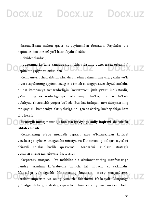 daromadlarini   imkon   qadar   ko’paytirishdan   iboratdir.   Paychilar   o’z
kapitallaridan ikki xil yo’l bilan foyda oladilar:
- dividendlardan;
- bozorning ko’lami kengayganda (aktsiyalarning bozor narxi ortganda)
kapitalning qiymati ortishidan
Kompaniya uchun aktsionerlar daromadini oshirishning eng yaxshi yo’li
investitsiyalarning qaytish tezligini oshirish strategiyasidan foydalanishdir,
bu   esa   kompaniya   samaradorligini   ko’rsatuvchi   juda   yaxshi   indikatordir,
ya’ni   uning   samaradorligi   qanchalik   yuqori   bo’lsa,   dividend   to’lash
qobiliyati   shunchalik   yuqori   bo’ladi.   Bundan   tashqari,   investitsiyalarning
tez qaytishi kompaniya aktsiyalariga bo’lgan talabning kuchayishiga ham
olib keladi.
Strategik menejmentni jahon moliyaviy-iqtisodiy inqirozi sharoitida
ishlab chiqish
Korxonaning   o’zoq   muddatli   rejalari   aniq   o’lchanadigan   konkret
vazifalarga   aylantirilmaguncha   missiya   va   Korxonaning   kelajak   niyatlari
chiroyli   so’zlar   bo’lib   qolaveradi.   Maqsadni   aniqlash   strategik
boshqarishning xal qiluvchi daqiqasidir.
Korporativ   maqsad   -   bu   tashkilot   o’z   aktsionerlarining   manfaatlariga
qanday   qarashini   ko’rsatuvchi   birinchi   hal   qiluvchi   ko’rsatkichdir.
Maqsadga   yo’nalganlik   Korxonaning   biznesini,   asosiy   maqsadlarini,
xarakteristiqalarini   va   uning   yetakchi   falsafasini   ifodalaydi.   Maqsadga
yo’nalganlik kelgusi strategik qarorlar uchun tashkiliy mazmun kasb etadi.
56 