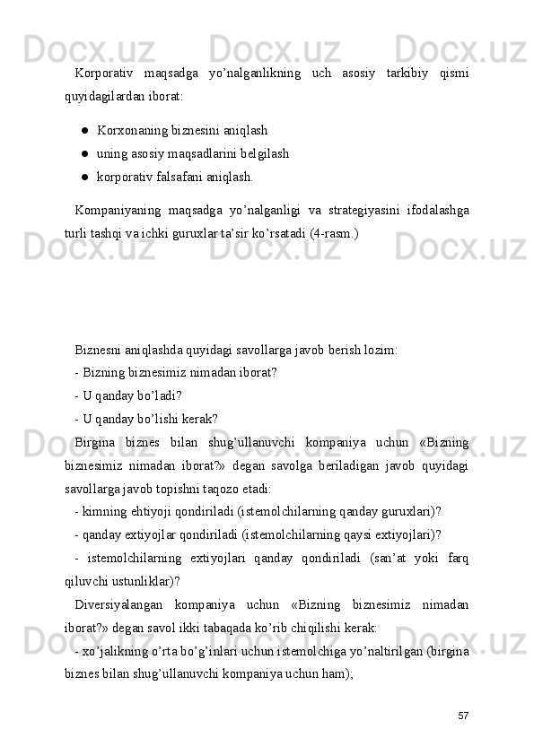 Korporativ   maqsadga   yo’nalganlikning   uch   asosiy   tarkibiy   qismi
quyidagilardan iborat:
● Korxonaning biznesini aniqlash
● uning asosiy maqsadlarini belgilash
● korporativ falsafani aniqlash.
Kompaniyaning   maqsadga   yo’nalganligi   va   strategiyasini   ifodalashga
turli tashqi va ichki guruxlar ta’sir ko’rsatadi (4-rasm.)
Biznesni aniqlashda quyidagi savollarga javob berish lozim:
- Bizning biznesimiz nimadan iborat?
- U qanday bo’ladi?
- U qanday bo’lishi kerak?
Birgina   biznes   bilan   shug’ullanuvchi   kompaniya   uchun   «Bizning
biznesimiz   nimadan   iborat?»   degan   savolga   beriladigan   javob   quyidagi
savollarga javob topishni taqozo etadi:
- kimning ehtiyoji qondiriladi (istemolchilarning qanday guruxlari)?
- qanday extiyojlar qondiriladi (istemolchilarning qaysi extiyojlari)?
-   istemolchilarning   extiyojlari   qanday   qondiriladi   (san’at   yoki   farq
qiluvchi ustunliklar)?
Diversiyalangan   kompaniya   uchun   «Bizning   biznesimiz   nimadan
iborat?» degan savol ikki tabaqada ko’rib chiqilishi kerak:
- xo’jalikning o’rta bo’g’inlari uchun istemolchiga yo’naltirilgan (birgina
biznes bilan shug’ullanuvchi kompaniya uchun ham);
57 