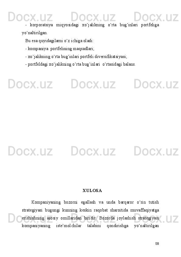 -   korporatsiya   miqyosidagi   xo’jalikning   o’rta   bug’inlari   portfeliga
yo’naltirilgan.
Bu esa quyidagilarni o’z ichiga oladi:
- kompaniya  portfelining maqsadlari;
- xo’jalikning o’rta bug’inlari portfeli diversifikatsiyasi;
- portfeldagi xo’jalikning o’rta bug’inlari  o’rtasidagi balans.
XULOSA
      Kompaniyaning   bozorni   egallash   va   unda   barqaror   o‘rin   tutish
strategiyasi   bugungi   kunning   keskin   raqobat   sharoitida   muvaffaqiyatga
erishishning   asosiy   omillaridan   biridir.   Bozorda   joylashish   strategiyasi
kompaniyaning   iste’molchilar   talabini   qondirishga   yo‘naltirilgan
58 