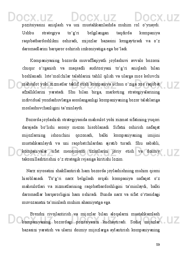pozitsiyasini   aniqlash   va   uni   mustahkamlashda   muhim   rol   o‘ynaydi.
Ushbu   strategiya   to‘g‘ri   belgilangan   taqdirda   kompaniya
raqobatbardoshlikni   oshiradi,   mijozlar   bazasini   kengaytiradi   va   o‘z
daromadlarini barqaror oshirish imkoniyatiga ega bo‘ladi.
      Kompaniyaning   bozorda   muvaffaqiyatli   joylashuvi   avvalo   bozorni
chuqur   o‘rganish   va   maqsadli   auditoriyani   to‘g‘ri   aniqlash   bilan
boshlanadi.   Iste’molchilar   talablarini   tahlil   qilish   va   ularga   mos   keluvchi
mahsulot yoki xizmatlar taklif etish kompaniya uchun o‘ziga xos raqobat
afzalliklarini   yaratadi.   Shu   bilan   birga,   marketing   strategiyalarining
individual yondashuvlarga asoslanganligi kompaniyaning bozor talablariga
moslashuvchanligini ta’minlaydi.
   Bozorda joylashish strategiyasida mahsulot yoki xizmat sifatining yuqori
darajada   bo‘lishi   asosiy   mezon   hisoblanadi.   Sifatni   oshirish   nafaqat
mijozlarning   ishonchini   qozonadi,   balki   kompaniyaning   imijini
mustahkamlaydi   va   uni   raqobatchilardan   ajratib   turadi.   Shu   sababli,
kompaniyalar   sifat   menejmenti   tizimlarini   joriy   etish   va   doimiy
takomillashtirishni o‘z strategik rejasiga kiritishi lozim.
     Narx siyosatini shakllantirish ham bozorda joylashishning muhim qismi
hisoblanadi.   To‘g‘ri   narx   belgilash   orqali   kompaniya   nafaqat   o‘z
mahsulotlari   va   xizmatlarining   raqobatbardoshligini   ta’minlaydi,   balki
daromadlar   barqarorligini   ham   oshiradi.   Bunda   narx   va   sifat   o‘rtasidagi
muvozanatni ta’minlash muhim ahamiyatga ega.
      Brendni   rivojlantirish   va   mijozlar   bilan   aloqalarni   mustahkamlash
kompaniyaning   bozordagi   pozitsiyasini   kuchaytiradi.   Sodiq   mijozlar
bazasini   yaratish   va   ularni   doimiy   mijozlarga   aylantirish   kompaniyaning
59 