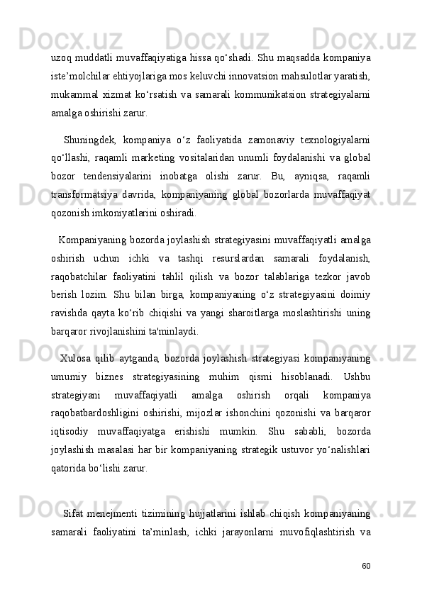uzoq muddatli muvaffaqiyatiga hissa qo‘shadi. Shu maqsadda kompaniya
iste’molchilar ehtiyojlariga mos keluvchi innovatsion mahsulotlar yaratish,
mukammal  xizmat   ko‘rsatish   va   samarali  kommunikatsion  strategiyalarni
amalga oshirishi zarur.
    Shuningdek,   kompaniya   o‘z   faoliyatida   zamonaviy   texnologiyalarni
qo‘llashi,   raqamli   marketing   vositalaridan   unumli   foydalanishi   va   global
bozor   tendensiyalarini   inobatga   olishi   zarur.   Bu,   ayniqsa,   raqamli
transformatsiya   davrida,   kompaniyaning   global   bozorlarda   muvaffaqiyat
qozonish imkoniyatlarini oshiradi.
   Kompaniyaning bozorda joylashish strategiyasini muvaffaqiyatli amalga
oshirish   uchun   ichki   va   tashqi   resurslardan   samarali   foydalanish,
raqobatchilar   faoliyatini   tahlil   qilish   va   bozor   talablariga   tezkor   javob
berish   lozim.   Shu   bilan   birga,   kompaniyaning   o‘z   strategiyasini   doimiy
ravishda   qayta   ko‘rib   chiqishi   va   yangi   sharoitlarga   moslashtirishi   uning
barqaror rivojlanishini ta'minlaydi.
    Xulosa   qilib   aytganda,   bozorda   joylashish   strategiyasi   kompaniyaning
umumiy   biznes   strategiyasining   muhim   qismi   hisoblanadi.   Ushbu
strategiyani   muvaffaqiyatli   amalga   oshirish   orqali   kompaniya
raqobatbardoshligini   oshirishi,   mijozlar   ishonchini   qozonishi   va   barqaror
iqtisodiy   muvaffaqiyatga   erishishi   mumkin.   Shu   sababli,   bozorda
joylashish  masalasi  har  bir  kompaniyaning  strategik  ustuvor  yo‘nalishlari
qatorida bo‘lishi zarur.
      Sifat   menejmenti   tizimining   hujjatlarini   ishlab   chiqish   kompaniyaning
samarali   faoliyatini   ta’minlash,   ichki   jarayonlarni   muvofiqlashtirish   va
60 