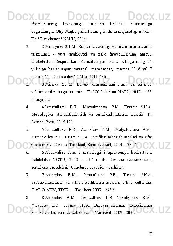 Prezidentining   lavozimiga   kirishish   tantanali   marosimiga
bagishlangan Oliy Majlis palatalarining kushma majlisidagi nutki. -
T.: "O’zbekiston" NMIU, 2016.- 
2. 2.Mirziyoev   SH.M.   Konun   ustuvorligi   va   inson   manfaatlarini
ta’minlash   -   yurt   tarakkiyoti   va   xalk   farovonligining   garovi.
O’zbekiston   Respublikasi   Konstitutsiyasi   kabul   kilinganining   24
yilligiga   bagishlangan   tantanali   marosimdagi   maruza   2016   yil   7
dekabr. T: "O’zbekiston" NMIu. 2016-486. 
3. 3.Mirziev   SH.M.   Buyuk   kelajagimizni   mard   va   olijanob
xalkimiz bilan birga kuramiz. - T.: "O’zbekiston"NMIU, 2017. - 488
6. buyicha 
4. 4.Ismatullaev   P.R.,   Matyakubova   P.M.   Turaev   SH.A.
Metrologiya,   standartlashtirish   va   sertifikatlashtirish.   Dasrlik.   T.:
Lesson-Press, 2015.423 
5. 5.Ismatullaev   P.R.,   Axmedov   B.M.,   Matyakubova   P.M.,
Xamrokulov F.X. Turaev SH.A. Sertifikatlashtirish asoslari va sifat
menejmenti. Darslik. Toshkent, Sano-standart, 2014. - 330 6. 
6. 6.Abduvaliev   A.A.   i   metrologii   i   upravleniya   kachestvom
Izdatelstvo   TGTU,   2002.   -   287   s.   dr.   Osnovы   standartizatsii,
sertifikatsii produksii. Uchebnoe posobie. - Tashkent: 
7. 7.Axmedov   B.M.,   Ismatullaev   P.R.,   Turaev   SH.A.
Sertifikatlashtirish   va   sifatni   boshkarish   asoslari,   o’kuv   kullanma.
O’zR O MTV; TDTU. – Toshkent 2007. -233 6. 
8. 8.Axmedov   B.M.,   Ismatullaev   P.R.   Turobjonov   S.M.,
YUsupov   E.D.   Typaev   SH.A.   Osnovы   sistemы   menedjmenta
kachestva. Izd-vo iptd Uzbekistan. - Tashkent, 2009. -208 s. 
62 