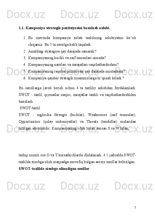 1.1. Kompaniya strategik pozitsiyasini baxolash uslubi.
1. Bu   mavzuda   kompaniya   xolati   taxlilining   uslubiyatini   ko‘rib
chiqamiz. Bu 5 ta savolga kelib taqaladi:
2. Amaldagi strategiya qay darajada samarali?
3. Kompaniyaning kuchli va zaif tomonlari nimada?
4. Kompaniyaning narxlari va xarajatlari raqobatbardoshmi?
5. Kompaniyaning raqobat pozitsiyasi qay darajada mustaxkam?
6. Kompaniya qanday strategik muammolarga to‘qnash keladi ?
Bu   savollarga   javob   berish   uchun   4   ta   taxliliy   asbobdan   foydalaniladi:
SWOT   -   taxlil,   qiymatlar   zanjiri,   xarajatlar   taxlili   va   raqobatbardoshlikni
baxolash.
 SWOT-taxlil.
SWOT   -   inglizcha   Strengts   (kuchlar),   Weaknesses   (zaif   tomonlar),
Opportunities   (qulay   imkoniyatlar)   va   Threats   (taxdidlar)   suzlaridan
tuzilgan akronimdir. Kompaniyaning ichki holati asosan S va W bilan, 
tashqi muxiti esa O va T kursatkichlarda ifodalanadi. 4.1-jadvalda SWOT-
taxlilda xisobga olish maqsadga muvofiq bulgan asosiy omillar keltirilgan.
SWOT-taxlilda xisobga olinadigan omillar
7 