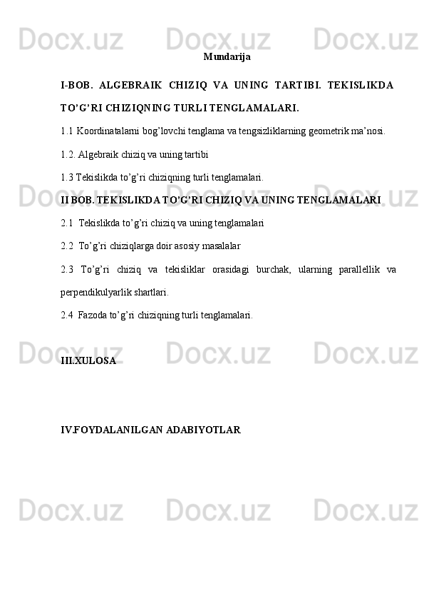 Mundarija  
I-BOB.   ALGEBRAIK   CHIZIQ   VA   UNING   TARTIBI.   TEKISLIKDA
TO’G’RI CHIZIQNING TURLI TENGLAMALARI.
1.1  Koordinatalarni bog’lovchi tenglama va tengsizliklarning geometrik ma’nosi.
1.2 .  Algebraik chiziq va uning tartibi
1.3 Tekislikda to’g’ri chiziqning turli tenglamalari.
II BOB.  TEKISLIKDA TO’G’RI CHIZIQ VA UNING TENGLAMALARI
2.1   Tekislikda to’g’ri chiziq va uning tenglamalari
2.2  To’g’ri chiziqlarga doir asosiy masalalar
2.3   To’g’ri   chiziq   va   tekisliklar   orasidagi   burchak,   ularning   parallellik   va
perpendikulyarlik shartlari .
2.4  Fazoda to’g’ri chiziqning turli tenglamalari.
III.XULOSA
IV.FOYDALANILGAN ADABIYOTLAR 